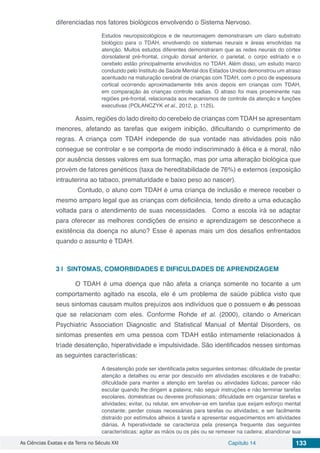 As Ciências Exatas e da Terra no Século XXI Capítulo 14 133
diferenciadas nos fatores biológicos envolvendo o Sistema Nervoso.
Estudos neuropsicológicos e de neuroimagem demonstraram um claro substrato
biológico para o TDAH, envolvendo os sistemas neurais e áreas envolvidas na
atenção. Muitos estudos diferentes demonstraram que as redes neurais do córtex
dorsolateral pré-frontal, cíngulo dorsal anterior, o parietal, o corpo estriado e o
cerebelo estão principalmente envolvidos no TDAH. Além disso, um estudo marco
conduzido pelo Instituto de Saúde Mental dos Estados Unidos demonstrou um atraso
acentuado na maturação cerebral de crianças com TDAH, com o pico de espessura
cortical ocorrendo aproximadamente três anos depois em crianças com TDAH,
em comparação às crianças controle sadias. O atraso foi mais proeminente nas
regiões pré-frontal, relacionada aos mecanismos de controle da atenção e funções
executivas (POLANCZYK et al., 2012, p. 1125).
	 Assim, regiões do lado direito do cerebelo de crianças com TDAH se apresentam
menores, afetando as tarefas que exigem inibição, dificultando o cumprimento de
regras. A criança com TDAH independe de sua vontade nas atividades pois não
consegue se controlar e se comporta de modo indiscriminado à ética e à moral, não
por ausência desses valores em sua formação, mas por uma alteração biológica que
provém de fatores genéticos (taxa de hereditabilidade de 76%) e externos (exposição
intrauterina ao tabaco, prematuridade e baixo peso ao nascer).
	 Contudo, o aluno com TDAH é uma criança de inclusão e merece receber o
mesmo amparo legal que as crianças com deficiência, tendo direito a uma educação
voltada para o atendimento de suas necessidades. Como a escola irá se adaptar
para oferecer as melhores condições de ensino e aprendizagem se desconhece a
existência da doença no aluno? Esse é apenas mais um dos desafios enfrentados
quando o assunto é TDAH.
3 | 	SINTOMAS, COMORBIDADES E DIFICULDADES DE APRENDIZAGEM
	 O TDAH é uma doença que não afeta a criança somente no tocante a um
comportamento agitado na escola, ele é um problema de saúde pública visto que
seus sintomas causam muitos prejuízos aos indivíduos que o possuem e às pessoas
que se relacionam com eles. Conforme Rohde et al. (2000), citando o American
Psychiatric Association Diagnostic and Statistical Manual of Mental Disorders, os
sintomas presentes em uma pessoa com TDAH estão intimamente relacionados à
tríade desatenção, hiperatividade e impulsividade. São identificados nesses sintomas
as seguintes características:
A desatenção pode ser identificada pelos seguintes sintomas: dificuldade de prestar
atenção a detalhes ou errar por descuido em atividades escolares e de trabalho;
dificuldade para manter a atenção em tarefas ou atividades lúdicas; parecer não
escutar quando lhe dirigem a palavra; não seguir instruções e não terminar tarefas
escolares, domésticas ou deveres profissionais; dificuldade em organizar tarefas e
atividades; evitar, ou relutar, em envolver-se em tarefas que exijam esforço mental
constante; perder coisas necessárias para tarefas ou atividades; e ser facilmente
distraído por estímulos alheios à tarefa e apresentar esquecimentos em atividades
diárias. A hiperatividade se caracteriza pela presença frequente das seguintes
características: agitar as mãos ou os pés ou se remexer na cadeira; abandonar sua
 
