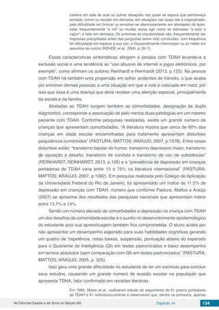 As Ciências Exatas e da Terra no Século XXI Capítulo 14 134
cadeira em sala de aula ou outras situações nas quais se espera que permaneça
sentado; correr ou escalar em demasia, em situações nas quais isto é inapropriado;
pela dificuldade em brincar ou envolver-se silenciosamente em atividades de lazer;
estar frequentemente “a mil” ou muitas vezes agir como se estivesse “a todo o
vapor”; e falar em demasia. Os sintomas de impulsividade são: frequentemente dar
respostas precipitadas antes das perguntas terem sido concluídas; com frequência
ter dificuldade em esperar a sua vez; e frequentemente interromper ou se meter em
assuntos de outros (ROHDE et al., 2000, p. SII 7).
Essas características sintomáticas atingem a pessoa com TDAH levando-a a
exclusão social e uma tendência ao “uso abusivo de internet e jogos eletrônicos, por
exemplo”, como afirmam os autores Reinhardt e Reinhardt (2013, p.125). Na pessoa
com TDAH há também uma propensão em sofrer acidentes de trânsito, o que acaba
por envolver demais pessoas a uma situação em que a vida é colocada em risco; por
isso que essa é uma doença que deve receber uma atenção especial, principalmente
da escola e da família.
Atreladas ao TDAH surgem também as comorbidades, designação de duplo
diagnóstico, corresponde a associação de pelo menos duas patologias em um mesmo
paciente com TDAH. Conforme pesquisas realizadas, existe um grande número de
crianças que apresentam comorbidades. “A literatura mostra que cerca de 60% das
crianças em idade escolar encaminhadas para tratamento apresentam distúrbios
psiquiátricos comórbidos” (PASTURA; MATTOS; ARAÚJO, 2007, p.1078). Entre esses
distúrbios estão: “transtorno bipolar do humor, transtorno depressivo maior, transtorno
de oposição e desafio, transtorno de conduta e transtorno de uso de substâncias”
(REINHARDT; REINHARDT, 2013, p.126) e a “prevalência de depressão em crianças
portadoras de TDAH varia entre 15 e 75% na literatura internacional” (PASTURA;
MATTOS; ARAÚJO, 2007, p.1082). Em pesquisa realizada pelo Colégio de Aplicação
da Universidade Federal do Rio de Janeiro, foi apresentado um índice de 11,5% de
depressão em crianças com TDAH, número que conforme Pastura, Mattos e Araújo
(2007) se aproxima dos resultados das pesquisas nacionais que apresentam índice
entre 13,7% e 14%.
Sendo um número elevado de comorbidades e depressão na criança com TDAH
um dos desafios da comunidade escolar é o auxílio no desenvolvimento epistemológico
do estudante pois sua aprendizagem também fica comprometida. O aluno acaba por
não apresentar um desempenho esperado para suas habilidades cognitivas gerando
um quadro de “repetência, notas baixas, suspensão, pontuação abaixo do esperado
para o Quociente de Inteligência (QI) em testes padronizados e baixo desempenho
em termos absolutos (sem comparação com QI) em testes padronizados” (PASTURA;
MATTOS; ARAÚJO, 2005, p. 325).
Isso gera uma grande dificuldade no estudante de ter um estímulo para concluir
seus estudos, causando um grande número de evasão escolar na população que
apresenta TDHA, fator confirmado em revisões literárias.
Em 1985, Weiss et al., realizaram estudo de seguimento de 61 jovens portadores
de TDAH e 41 indivíduos-controle e observaram que, dentre os primeiros, apenas
 