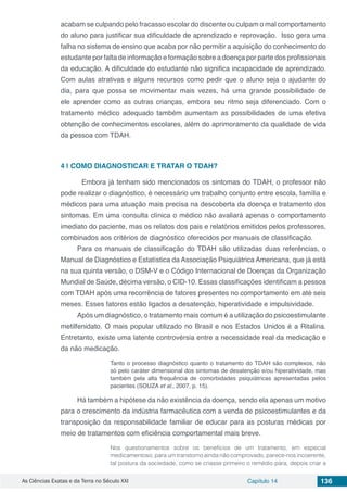 As Ciências Exatas e da Terra no Século XXI Capítulo 14 136
acabam se culpando pelo fracasso escolar do discente ou culpam o mal comportamento
do aluno para justificar sua dificuldade de aprendizado e reprovação. Isso gera uma
falha no sistema de ensino que acaba por não permitir a aquisição do conhecimento do
estudante por falta de informação e formação sobre a doença por parte dos profissionais
da educação. A dificuldade do estudante não significa incapacidade de aprendizado.
Com aulas atrativas e alguns recursos como pedir que o aluno seja o ajudante do
dia, para que possa se movimentar mais vezes, há uma grande possibilidade de
ele aprender como as outras crianças, embora seu ritmo seja diferenciado. Com o
tratamento médico adequado também aumentam as possibilidades de uma efetiva
obtenção de conhecimentos escolares, além do aprimoramento da qualidade de vida
da pessoa com TDAH.
4 | 	COMO DIAGNOSTICAR E TRATAR O TDAH?
	 Embora já tenham sido mencionados os sintomas do TDAH, o professor não
pode realizar o diagnóstico, é necessário um trabalho conjunto entre escola, família e
médicos para uma atuação mais precisa na descoberta da doença e tratamento dos
sintomas. Em uma consulta clínica o médico não avaliará apenas o comportamento
imediato do paciente, mas os relatos dos pais e relatórios emitidos pelos professores,
combinados aos critérios de diagnóstico oferecidos por manuais de classificação.
Para os manuais de classificação do TDAH são utilizadas duas referências, o
Manual de Diagnóstico e Estatística da Associação Psiquiátrica Americana, que já está
na sua quinta versão, o DSM-V e o Código Internacional de Doenças da Organização
Mundial de Saúde, décima versão, o CID-10. Essas classificações identificam a pessoa
com TDAH após uma recorrência de fatores presentes no comportamento em até seis
meses. Esses fatores estão ligados a desatenção, hiperatividade e impulsividade.
Após um diagnóstico, o tratamento mais comum é a utilização do psicoestimulante
metilfenidato. O mais popular utilizado no Brasil e nos Estados Unidos é a Ritalina.
Entretanto, existe uma latente controvérsia entre a necessidade real da medicação e
da não medicação.
Tanto o processo diagnóstico quanto o tratamento do TDAH são complexos, não
só pelo caráter dimensional dos sintomas de desatenção e/ou hiperatividade, mas
também pela alta frequência de comorbidades psiquiátricas apresentadas pelos
pacientes (SOUZA et al., 2007, p. 15).
Há também a hipótese da não existência da doença, sendo ela apenas um motivo
para o crescimento da indústria farmacêutica com a venda de psicoestimulantes e da
transposição da responsabilidade familiar de educar para as posturas médicas por
meio de tratamentos com eficiência comportamental mais breve.
Nos questionamentos sobre os benefícios de um tratamento, em especial
medicamentoso, para um transtorno ainda não comprovado, parece-nos incoerente,
tal postura da sociedade, como se criasse primeiro o remédio para, depois criar a
 