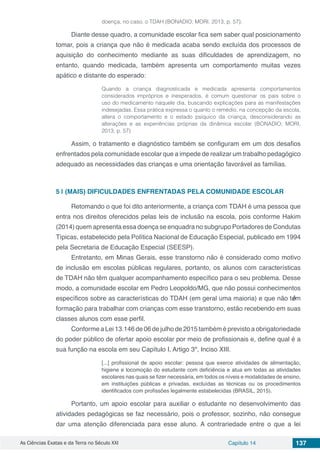 As Ciências Exatas e da Terra no Século XXI Capítulo 14 137
doença, no caso, o TDAH (BONADIO; MORI, 2013, p. 57).
Diante desse quadro, a comunidade escolar fica sem saber qual posicionamento
tomar, pois a criança que não é medicada acaba sendo excluída dos processos de
aquisição do conhecimento mediante as suas dificuldades de aprendizagem, no
entanto, quando medicada, também apresenta um comportamento muitas vezes
apático e distante do esperado:
Quando a criança diagnosticada e medicada apresenta comportamentos
considerados impróprios e inesperados, é comum questionar os pais sobre o
uso do medicamento naquele dia, buscando explicações para as manifestações
indesejadas. Essa prática expressa o quanto o remédio, na concepção da escola,
altera o comportamento e o estado psíquico da criança, desconsiderando as
alterações e as experiências próprias da dinâmica escolar (BONADIO; MORI,
2013, p. 57)
Assim, o tratamento e diagnóstico também se configuram em um dos desafios
enfrentados pela comunidade escolar que a impede de realizar um trabalho pedagógico
adequado as necessidades das crianças e uma orientação favorável as famílias.
5 | 	(MAIS) DIFICULDADES ENFRENTADAS PELA COMUNIDADE ESCOLAR
Retomando o que foi dito anteriormente, a criança com TDAH é uma pessoa que
entra nos direitos oferecidos pelas leis de inclusão na escola, pois conforme Hakim
(2014) quem apresenta essa doença se enquadra no subgrupo Portadores de Condutas
Típicas, estabelecido pela Política Nacional de Educação Especial, publicado em 1994
pela Secretaria de Educação Especial (SEESP).
Entretanto, em Minas Gerais, esse transtorno não é considerado como motivo
de inclusão em escolas públicas regulares, portanto, os alunos com características
de TDAH não têm qualquer acompanhamento específico para o seu problema. Desse
modo, a comunidade escolar em Pedro Leopoldo/MG, que não possui conhecimentos
específicos sobre as características do TDAH (em geral uma maioria) e que não têm
formação para trabalhar com crianças com esse transtorno, estão recebendo em suas
classes alunos com esse perfil.
Conforme a Lei 13.146 de 06 de julho de 2015 também é previsto a obrigatoriedade
do poder público de ofertar apoio escolar por meio de profissionais e, define qual é a
sua função na escola em seu Capítulo I, Artigo 3º, Inciso XIII.
[...] profissional de apoio escolar: pessoa que exerce atividades de alimentação,
higiene e locomoção do estudante com deficiência e atua em todas as atividades
escolares nas quais se fizer necessária, em todos os níveis e modalidades de ensino,
em instituições públicas e privadas, excluídas as técnicas ou os procedimentos
identificados com profissões legalmente estabelecidas (BRASIL, 2015).
Portanto, um apoio escolar para auxiliar o estudante no desenvolvimento das
atividades pedagógicas se faz necessário, pois o professor, sozinho, não consegue
dar uma atenção diferenciada para esse aluno. A contrariedade entre o que a lei
 