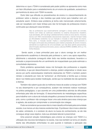As Ciências Exatas e da Terra no Século XXI Capítulo 14 138
determina e o que o TDAH é considerado pelo poder público se apresenta como mais
um fator dificultador para o estabelecimento de um ensino de qualidade, autoestima e
permanência do aluno com TDAH na escola.
Outro fator que dificulta os procedimentos de ensino é o desconhecimento do
professor sobre a doença e das medidas que pode tomar para trabalhar com um
estudante assim. Embora esse problema já tenha sido mencionado anteriormente,
vale ser ressaltado com maior ênfase pois não há formação de professores inicial e
continuada que abarquem essa temática.
São os professores que essencialmente carregam a árdua tarefa de conciliar,
mesmo com todas as carências existentes no sistema educacional, brasileiro,
suas atividades, afim de atingir satisfatoriamente a todos os seus alunos, inclusive,
alunos com NEE (necessidades educacionais especiais), visando transpor todas
as dificuldades existentes na sua inserção e inclusão à rede regular de ensino.
Para tanto, a inclusão escolar implica o acompanhamento, aprimoramento e
formação continuada dos professores para realizar propostas de ensino inclusivo,
atendendo as exigências de uma sociedade, que não deve admitir preconceitos,
discriminação, barreiras entre seres, povos, culturas (TERRA; GOMES, 2013, p.113,
Grifos Nossos).
	Sendo assim, a base primordial para que o aluno consiga ter um melhor
aproveitamento acadêmico é oferecida pelo professor e, sem o seu apoio específico,
dificilmente o estudante conseguirá obter êxito nas tarefas escolares, levando-o a
exclusão e proporcionando-lhe um sentimento de incapacidade que pode estimular a
comorbidade depressiva.
Outro problema apresentado nessa má formação dos professores a respeito
da temática, é que por desconhecerem a doença, podem estigmatizar e rotular seus
alunos por perfis estereotipados totalmente destoantes do TDAH e também podem
retratar o estudante por meio de “achismos”, já informando a família que a criança
deve ir ao médico para receber medicação, sendo que na realidade ela não apresenta
a doença.
Também não sabem quais são os melhores meios de avaliar a criança com TDAH
no seu desempenho e por consequência, acabam não tentando realizar mudanças
na prática pedagógica, o que acarreta em uma problemática advinda da dificuldade
enfrentada pela falta de formação. O desconhecimento de metodologias específicas
para trabalhar com o aluno de inclusão atrapalha o processo formativo de toda a turma
pois, como o professor não consegue trazer uma aula atrativa para essa criança que
é agitada, ela acaba por comprometer a concentração dos colegas.
Pode-seconsiderarqueseessenãoéomaiordesafioenfrentadopelacomunidade
escolar, é ao menos um dos maiores existentes hoje. O professor não é mais o detentor
do saber, entretanto, é o condutor do aluno na busca do conhecimento, se ele não
consegue atingir esse objetivo, toda sua atividade laboral é prescindível.
Uma possível solução metodológica para ensinar as crianças com TDAH é a
utilização dos recursos tecnológicos na escola, mas isso também se torna um desafio
diante das dificuldades enfrentadas no país quando é realizada a aplicação das
 