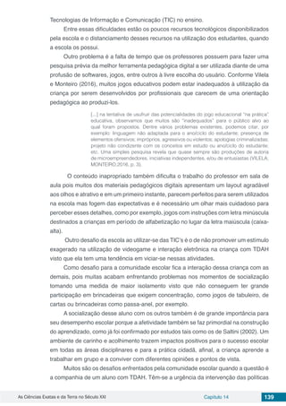 As Ciências Exatas e da Terra no Século XXI Capítulo 14 139
Tecnologias de Informação e Comunicação (TIC) no ensino.
Entre essas dificuldades estão os poucos recursos tecnológicos disponibilizados
pela escola e o distanciamento desses recursos na utilização dos estudantes, quando
a escola os possui.
Outro problema é a falta de tempo que os professores possuem para fazer uma
pesquisa prévia da melhor ferramenta pedagógica digital a ser utilizada diante de uma
profusão de softwares, jogos, entre outros à livre escolha do usuário. Conforme Vilela
e Monteiro (2016), muitos jogos educativos podem estar inadequados à utilização da
criança por serem desenvolvidos por profissionais que carecem de uma orientação
pedagógica ao produzi-los.
[...] na tentativa de usufruir das potencialidades do jogo educacional “na prática”
educativa, observamos que muitos são “inadequados” para o público alvo ao
qual foram propostos. Dentre vários problemas existentes, podemos citar, por
exemplo: linguagem não adaptada para o ano/ciclo do estudante; presença de
elementos ofensivos; impróprios, agressivos ou violentos; apologias criminalizadas;
projeto não condizente com os conceitos em estudo ou ano/ciclo do estudante;
etc. Uma simples pesquisa revela que quase sempre são produções de autoria
de microempreendedores, iniciativas independentes, e/ou de entusiastas (VILELA;
MONTEIRO,2016, p. 3).
	 O conteúdo inapropriado também dificulta o trabalho do professor em sala de
aula pois muitos dos materiais pedagógicos digitais apresentam um layout agradável
aos olhos e atrativo e em um primeiro instante, parecem perfeitos para serem utilizados
na escola mas fogem das expectativas e é necessário um olhar mais cuidadoso para
perceber esses detalhes, como por exemplo, jogos com instruções com letra minúscula
destinados a crianças em período de alfabetização no lugar da letra maiúscula (caixa-
alta).
Outro desafio da escola ao utilizar-se das TIC’s é o de não promover um estímulo
exagerado na utilização de videogame e interação eletrônica na criança com TDAH
visto que ela tem uma tendência em viciar-se nessas atividades.
Como desafio para a comunidade escolar fica a interação dessa criança com as
demais, pois muitas acabam enfrentando problemas nos momentos de socialização
tomando uma medida de maior isolamento visto que não conseguem ter grande
participação em brincadeiras que exigem concentração, como jogos de tabuleiro, de
cartas ou brincadeiras como passa-anel, por exemplo.
A socialização desse aluno com os outros também é de grande importância para
seu desempenho escolar porque a afetividade também se faz primordial na construção
do aprendizado, como já foi confirmado por estudos tais como os de Saltini (2002). Um
ambiente de carinho e acolhimento trazem impactos positivos para o sucesso escolar
em todas as áreas disciplinares e para a prática cidadã, afinal, a criança aprende a
trabalhar em grupo e a conviver com diferentes opiniões e pontos de vista.
Muitos são os desafios enfrentados pela comunidade escolar quando a questão é
a companhia de um aluno com TDAH. Têm-se a urgência da intervenção das políticas
 