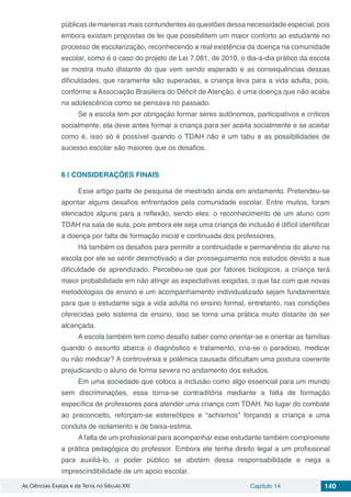 As Ciências Exatas e da Terra no Século XXI Capítulo 14 140
públicas de maneiras mais contundentes às questões dessa necessidade especial, pois
embora existam propostas de lei que possibilitem um maior conforto ao estudante no
processo de escolarização, reconhecendo a real existência da doença na comunidade
escolar, como é o caso do projeto de Lei 7.081, de 2010, o dia-a-dia prático da escola
se mostra muito distante do que vem sendo esperado e as consequências dessas
dificuldades, que raramente são superadas, a criança leva para a vida adulta, pois,
conforme a Associação Brasileira do Déficit de Atenção, é uma doença que não acaba
na adolescência como se pensava no passado.
Se a escola tem por obrigação formar seres autônomos, participativos e críticos
socialmente, ela deve antes formar a criança para ser aceita socialmente e se aceitar
como é, isso só é possível quando o TDAH não é um tabu e as possibilidades de
sucesso escolar são maiores que os desafios.
6 | 	CONSIDERAÇÕES FINAIS
Esse artigo parte de pesquisa de mestrado ainda em andamento. Pretendeu-se
apontar alguns desafios enfrentados pela comunidade escolar. Entre muitos, foram
elencados alguns para a reflexão, sendo eles: o reconhecimento de um aluno com
TDAH na sala de aula, pois embora ele seja uma criança de inclusão é difícil identificar
a doença por falta de formação inicial e continuada dos professores.
Há também os desafios para permitir a continuidade e permanência do aluno na
escola por ele se sentir desmotivado a dar prosseguimento nos estudos devido a sua
dificuldade de aprendizado. Percebeu-se que por fatores biológicos, a criança terá
maior probabilidade em não atingir as expectativas exigidas, o que faz com que novas
metodologias de ensino e um acompanhamento individualizado sejam fundamentais
para que o estudante siga a vida adulta no ensino formal, entretanto, nas condições
oferecidas pelo sistema de ensino, isso se torna uma prática muito distante de ser
alcançada.
A escola também tem como desafio saber como orientar-se e orientar as famílias
quando o assunto abarca o diagnóstico e tratamento, cria-se o paradoxo, medicar
ou não medicar? A controvérsia e polêmica causada dificultam uma postura coerente
prejudicando o aluno de forma severa no andamento dos estudos.
Em uma sociedade que coloca a inclusão como algo essencial para um mundo
sem discriminações, essa torna-se contraditória mediante a falta de formação
específica de professores para atender uma criança com TDAH. No lugar do combate
ao preconceito, reforçam-se estereótipos e “achismos” forçando a criança a uma
conduta de isolamento e de baixa-estima.
A falta de um profissional para acompanhar esse estudante também compromete
a prática pedagógica do professor. Embora ele tenha direito legal a um profissional
para auxiliá-lo, o poder público se abstém dessa responsabilidade e nega a
imprescindibilidade de um apoio escolar.
 