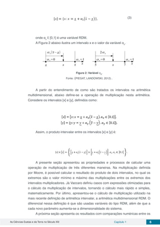 As Ciências Exatas e da Terra no Século XXI Capítulo 1 6
onde αx
E [0,1] é uma variável RDM.
A Figura 2 abaixo ilustra um intervalo x e o valor da variável αx
.
Figura 2: Variável αx
.
Fonte: (PIEGAT, LANDOWSKI, 2012) .
A partir do entendimento de como são tratados os intervalos na aritmética
multidimensional, abaixo define-se a operação de multiplicação nesta aritmética.
Considere os intervalos [x] e [y], definidos como:
Assim, o produto intervalar entre os intervalos [x] e [y] é:
A presente seção apresentou as propriedades e processos de calcular uma
operação de multiplicação de três diferentes maneiras. Na multiplicação definida
por Moore, é possível calcular o resultado do produto de dois intervalos, no qual os
extremos são o valor mínimo e máximo das multiplicações entre os extremos dos
intervalos multiplicadores. Já Vaccaro definiu casos com expressões otimizadas para
o cálculo da multiplicação de intervalos, tornando o cálculo mais rápido e simples,
matematicamente. Por último, apresentou-se o cálculo de multiplicação utilizado na
mais recente definição de aritmética intervalar, a aritmética multidimensional RDM. O
diferencial nessa definição é que são usadas variáveis do tipo RDM, além de que a
cada novo parâmetro aumenta-se a dimensionalidade do sistema.
A próxima seção apresenta os resultados com comparações numéricas entre os
(3)
 