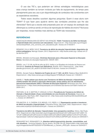 As Ciências Exatas e da Terra no Século XXI Capítulo 14 141
O uso das TIC´s, que poderiam ser ótimas estratégias metodológicas para
essa criança também se tornam inviáveis por falta de equipamento, de tempo para
planejamento para seu uso e por disponibilização de conteúdos não condizentes com
as expectativas escolares.
Todos esses desafios suscitam algumas perguntas: Quem é esse aluno com
TDAH? O que fazer para ajudá-lo dentro das condições precárias que lhe são
oferecidas? Será que a escola está preparada para ser um espaço de aceitação das
diferenças ou continua sendo um lócus de reprodução de hábitos de ensino? Na busca
por respostas, novas medidas mais atentas ao TDAH são necessárias.
REFERÊNCIAS
ASSOCIAÇÃO BRASILEIRA DO DÉFICT DE ATENÇÃO. TDAH- Transtorno do Défict de Atenção
e Hiperatividade Uma conversa com educadores. Disponível em: <http://www.tdah.org.br/images/
stories/site/pdf/tdah_uma_conversa_com_educadores.pdf>. Acesso em 01/05/2017.
BONADIO, R.A.A; MORI, N.N.R. Transtorno de déficit de atenção/ hiperatividade: diagnóstico da
prática pedagógica. Maringá: Eduem, 2013. Disponível em: <http://books.scielo.org>. Acesso em 27
de Abril de 2017.
BRASIL. Ministério da Educação. Diretrizes Nacionais para a Educação Especial na Educação
Básica. Secretaria de educação Especial-EC; SEESP, 2001.
BRASIL. Lei nº 13.146, de 06 de julho de 2015. Institui a Lei Brasileira de Inclusão da Pessoa com
Deficiência. Estatuto da Pessoa com Deficiência, Brasília, 2015. Disponível em: <http://www.
planalto.gov.br/ccivil_03/_ato2015-2018/2015/lei/l13146.htm>. Acesso em 07/04/2017.
BRASIL. Senado Federal. Relatório do Projeto de Lei nº 7.081, de 2010, Relatora Mara Gbrilli,2012.
Disponível em: <http://www.camara.gov.br/sileg/integras/1373328.pdf> Acesso em 11/05/2017.
HAKIM, C. Vocês sabiam que alunos com Transtorno de Déficit de Atenção e Hiperatividade
(TDAH) também têm direito à educação diferenciada, sendo público alvo do atendimento
educacional especializado (AEE) e clientela da Educação Especial? Almanaque dos Pais, 2014.
Disponível em: < https://www.almanaquedospais.com.br/direitos-dos-alunos-com-tdah/> Acesso em
29/04/ 2017.
PASTURA, G. M. C; MATTOS, P; ARAÚJO, A.P.Q.C. Prevalência do Transtorno do Déficit de
Atenção e Hiperatividade e Suas comorbidades em uma Amostra de Escolares. Arquivos de
Neopsiquiatria, São Paulo, 2007. Disponível em: <http://www.scielo.br/pdf/anp/v65n4a/a33v654a.pdf
>. Acesso em 26/04/2017.
POLANCZYK, G. V; CASENA, E.B; MIGUEL, E.C; REED, U. C Desempenho escolar e transtorno
do déﬁcit de atenção e hiperatividade. Psiquiatria Clínica, São Paulo, 2005. Disponível em: <http://
www.scielo.br/pdf/rpc/v32n6/a03v32n6.pdf >. Acesso em 25/04/2017.
Transtorno de déficit de Atenção / hiperatividade: Uma perspectiva científica. Clinics, São Paulo,
2012. Disponível em:<http://www.tdah.org.br/images/stories/Estudo%20-%20Erasmo%20-%2001-10-
12%20 %20Brasil%20%20Transtorno%20de%20d%C3%A9ficit%20de%20Aten%C3%A7%C3%A3o-
hiperatividade-%20Uma%20perspectiva%20cient%C3%ADfica%20PORT.pdf> Acesso em 29/04/2017.
REINHARDT M.C; REINHARDT C.A. Attention deficit-hyperactivity disorder, comorbidities, and
risk situations. Jornal de Pediatria, Rio de Janeiro, 2013;89:124−30. Disponívelem:<http://www.tdah.
org.br/images/stories/ARTIGOS/2014/TDAHMarcelo_e_Caciane_JPED.pdf>. Acesso em 30/04/2017.
 