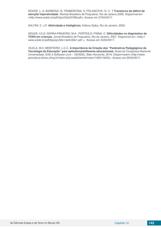 As Ciências Exatas e da Terra no Século XXI Capítulo 14 142
ROHDE, L. A; BARBOSA, G; TRAMONTINA, S; POLANCZYK, G. V. T Transtorno de déficit de
atenção/ hiperatividade. Revista Brasileira de Psiquiatria, Rio de Janeiro,2000. Disponível em:
<http://www.scielo.br/pdf/rbp/v22s2/3788.pdf>. Acesso em 27/04/2017.
SALTINI, C. J.P. Afetividade e Inteligência. Editora Dp&a, Rio de Janeiro, 2002.
SOUZA, I.G.S; SERRA-PINHEIRO, M.A.; FORTES,D; PINNA, C. Diﬁculdades no diagnóstico de
TDAH em crianças. Jornal Brasileiro de Psiquiatria, Rio de Janeiro, 2007. Disponível em: <http://
www.scielo.br/pdf/jbpsiq/v56s1/a04v56s1.pdf >. Acesso em 24/04/2017.
VILELA, W.A; MONTEIRO, L.C.C. A Importância da Criação dos “Parâmetros Pedagógicos da
Tecnologia da Educação” para aplicativos/softwares educacionais. Anais do Congresso Nacional
Universidade, EAD e Software Livre – UEADSL, Belo Horizonte, 2016. Disponívelem:<http://www.
periodicos.letras.ufmg.br/index.php/ueadsl/article/view/11605/10055>. Acesso em 05/04/2017.
 