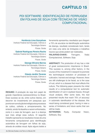 Capítulo 15 143As Ciências Exatas e da Terra no Século XXI
CAPÍTULO 15
PDI SOFTWARE: IDENTIFICAÇÃO DE FERRUGEM
EM FOLHAS DE SOJA COM TÉCNICAS DE VISÃO
COMPUTACIONAL
Hortência Lima Gonçalves
Instituto Federal de Educação, Ciência e
Tecnologia Goiano
Posse, Goiás
Gabriel Rodrigues Pereira Rocha
Instituto Federal de Educação, Ciência e
Tecnologia Goiano
Posse, Goiás
George Oliveira Barros
Instituto Federal de Educação, Ciência e
Tecnologia Goiano
Posse, Goiás
Cássio Jardim Tavares
Instituto Federal de Educação, Ciência e
Tecnologia Goiano
Posse, Goiás
RESUMO: A produção de soja tem papel de
grande importância socioeconômica no Brasil.
Esse sucesso se dá, entre outros fatores, em
decorrer do investimento em pesquisas que
promovamaevoluçãotecnológicadosprocessos
de cultivo, colheita e armazenamento. No
entanto, ainda há desafios a serem enfrentados,
como é o caso da ferrugem, que é a doença
que mais atinge essa cultura. O seguinte
trabalho apresenta os resultados iniciais de uma
ferramenta computacional para identificação
automática de ferrugem em folhas de soja,
através de análise visual. Após alguns testes a
ferramenta apresentou resultados que chegam
a 75% de acurácia na identificação automática
da doença, resultado considerado bom, tendo
em vista uma série de limitações e trabalhos
futuros que ainda podem ser realizados.
PALAVRAS-CHAVE: Ferrugem, Visão
Computacional, Software, Soja.
ABSTRACT: The production of soy has a role
of great socioeconomic importance in Brazil.
This success is, among other factors, in the
course of the investment in research to promote
the technological evolution of processes of
cultivation, harvest and storage. However, there
are still challenges to be faced, as is the case
of rust, which is a disease that most affects this
culture. The following paper presents the initial
results of a computational tool for automatic
identification of rust in soybean leaves, through
visual analysis. After some tests, the tool
presented results that reach 75% of accuracy
in automatic identification of the disease, this
result being considered good, having in view a
series of limitations and future works that can
still be made.
KEYWORDS: Rusty, Computer Vision,
Software, Soy.
 