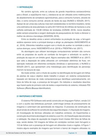 As Ciências Exatas e da Terra no Século XXI Capítulo 15 144
1 | 	INTRODUÇÃO
No cenário agrícola, entre as culturas de grande importância socioeconômica
para o Brasil, a soja(Glycine max L.) destaca-se ao ser utilizada como matéria-prima
de abastecimento de complexos agroindustriais, para o consumo humano, através do
óleo, e como consumo animal, através do farelo da soja (NUNES e SOUZA, 2017).
Apesar de ser umas das culturas mais bem estabelecidas no território brasileiro, tendo
uma estimativa de área plantada na safra 2017/2018 de 35 milhões de hectares e uma
colheita estimada de 118,98 milhões de toneladas (CONAB, 2018), novos desafios
estão sempre presentes e exigem dedicação de pesquisadores de modo a oferecer o
melhor da ciência e tecnologia (GOZZONI, 2018).
Entre os desafios ainda a serem enfrentados na produção da soja, a ferrugem
asiática aparece como a principal doença a atingir as plantações (NASCIMENTO et
al., 2018). Diferentes trabalhos surgem com o intuito de auxiliar no combate a esta e
outras doenças, como: NASCIMENTO et al. (2018) e TRENTINI e tal. (2017).
As abordagens que utilizam tecnologias computacionais também são comuns
entre as propostas de auxílio ao combate da ferrugem e sobretudo no auxílio a
produção da soja em um âmbito geral. Alguns exemplos são: WEBBER et al. (2017)
que valia a deposição de calda utilizando um controlador eletrônico de fluxo, em
operação realizada em diferentes condições climáticas e operacionais; e NUNES e
SOUZA (2017), que apresentam uma metodologia para identificação de percevejo
marrom na lavoura de soja.
De modo similar, com o intuito de auxiliar na identificação da ferrugem em folhas
de plantas de soja,o objetivo deste trabalho é propor um sistema computacional,
baseado em técnicas de visão computacional,que identifique automaticamente, em
fotos de folha de soja, a presença de ferrugem. Os métodos e resultados descritos
aqui fazem parte do primeiro ciclo de testes e experimentos do sistema, intitulado PDI
Software (Plants Disease Identification).
2 | 	MATERIAIS E MÉTODOS
O sistema PDI Software está sendo construído em linguagem Python, versão 3.0
e com o auxílio das bibliotecas pymorph, scikit-image (ambas de processamento de
imagens) e scikit-learn (de aprendizado de máquina). O processo de construção da
atual versão do software foi constituído das seguintes etapas: (1)Aquisição de imagens;
(2) Investigação de técnicas utilizadas em trabalhos similares; (3) Experimentos e
construção da primeira abordagem do sistema; e por fim, (4) Classificação das amostras
e validação. Na etapa de aquisição da imagens foram tiradas 264 fotos de folhas de
soja, sendo destas 152 imagens de folhas em condições normais (sem ferrugem) e
112 de folhas com a presença de ferrugem em diferentes níveis e regiões. A Figura 1
mostra alguns exemplos de imagens que formam o banco de imagens utilizadas no
 