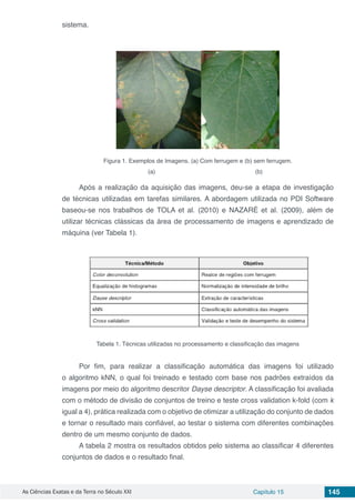 As Ciências Exatas e da Terra no Século XXI Capítulo 15 145
sistema.
Figura 1. Exemplos de Imagens. (a) Com ferrugem e (b) sem ferrugem.
(a)	 			 (b)
Após a realização da aquisição das imagens, deu-se a etapa de investigação
de técnicas utilizadas em tarefas similares. A abordagem utilizada no PDI Software
baseou-se nos trabalhos de TOLA et al. (2010) e NAZARÉ et al. (2009), além de
utilizar técnicas clássicas da área de processamento de imagens e aprendizado de
máquina (ver Tabela 1).
Tabela 1. Técnicas utilizadas no processamento e classificação das imagens
Por fim, para realizar a classificação automática das imagens foi utilizado
o algoritmo kNN, o qual foi treinado e testado com base nos padrões extraídos da
imagens por meio do algoritmo descritor Dayse descriptor. A classificação foi avaliada
com o método de divisão de conjuntos de treino e teste cross validation k-fold (com k
igual a 4), prática realizada com o objetivo de otimizar a utilização do conjunto de dados
e tornar o resultado mais confiável, ao testar o sistema com diferentes combinações
dentro de um mesmo conjunto de dados.
A tabela 2 mostra os resultados obtidos pelo sistema ao classificar 4 diferentes
conjuntos de dados e o resultado final.
 