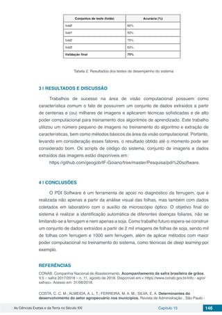 As Ciências Exatas e da Terra no Século XXI Capítulo 15 146
Tabela 2. Resultados dos testes de desempenho do sistema
3 | 	RESULTADOS E DISCUSSÃO
Trabalhos de sucesso na área de visão computacional possuem como
característica comum o fato de possuírem um conjunto de dados extraídos a partir
de centenas e (ou) milhares de imagens e aplicarem técnicas sofisticadas e de alto
poder computacional para treinamento dos algoritmos de aprendizado. Este trabalho
utilizou um número pequeno de imagens no treinamento do algoritmo e extração de
características, bem como métodos básicos da área da visão computacional. Portanto,
levando em consideração esses fatores, o resultado obtido até o momento pode ser
considerado bom. Os scripts de código do sistema, conjunto de imagens e dados
extraídos das imagens estão disponíveis em:
https://github.com/geogob/IF-Goiano/tree/master/Pesquisa/pdi%20software.
4 | 	CONCLUSÕES
O PDI Software é um ferramenta de apoio no diagnóstico da ferrugem, que é
realizada não apenas a partir da análise visual das folhas, mas também com dados
coletados em laboratório com o auxílio de microscópio óptico. O objetivo final do
sistema é realizar a identificação automática de diferentes doenças foliares, não se
limitando-se a ferrugem e nem apenas a soja. Como trabalho futuro espera-se construir
um conjunto de dados extraídos a partir de 2 mil imagens de folhas de soja, sendo mil
de folhas com ferrugem e 1000 sem ferrugem, além de aplicar métodos com maior
poder computacional no treinamento do sistema, como técnicas de deep learning por
exemplo.
REFERÊNCIAS
CONAB. Companhia Nacional de Abastecimento. Acompanhamento da safra brasileira de grãos.
V.5 – safra 2017/2018 – n. 11, agosto de 2018. Disponível em:< https://www.conab.gov.br/info - agro/
safras>. Acesso em: 31/08/2018.
COSTA, C. C. M.; ALMEIDA, A. L. T.; FERREIRA, M. A. M.; SILVA, E. A. Determinantes do
desenvolvimento do setor agropecuário nos municípios. Revista de Administração , São Paulo -
 