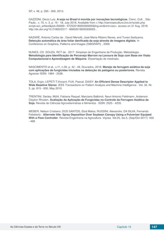 As Ciências Exatas e da Terra no Século XXI Capítulo 15 147
SP, v. 48, p. 295 - 309, 2013.
GAZZONI, Decio Luiz. A soja no Brasil é movida por inovações tecnológicas. Cienc. Cult. , São
Paulo , v. 70, n. 3, p. 16 - 18, July 2018. Available from < http://cienciaecultura.bvs.br/scielo.php
script=sci_arttext&pid=S0009 - 67252018000300005&lng=en&nrm=iso>. access on 31 Aug. 2018.
http://dx.doi.org/10.21800/2317 - 66602018000300005 .
NAZARÉ, Antonio Carlos de ; David Menotti, José Maria Ribeiro Neves, and Tuneo Sediyama.
Detecção automática da área foliar danificada da soja através de imagens digitais. In
Conference on Graphics, Patterns and Images (SIBGRAPI) , 2009.
NUNES, CD. SOUZA, RCT de . 2017. Simpósio de Engenharia de Produção. Metodologia .
Metodologia para Identificação de Percevejo Marrom na Lavoura de Soja com Base em Visão
Computacional e Aprendizagem de Máquina. Dissertação de mestrado.
NASCIMENTO et al., v.11, n.39, p. 42 - 49, Dourados, 2018. Manejo da ferrugem asiática da soja
com aplicações de fungicidas iniciadas na detecção do patógeno ou posteriores. Revista
Agrarian ISSN: 1984 - 2538.
TOLA, Ergin; LEPETI T,Vincent; FUA, Pascal. DAISY: An Efficient Dense Descriptor Applied to
Wide Baseline Stereo. IEEE Transactions on Pattern Analysis and Machine Intelligence . Vol. 32, Nr.
5, pp. 815 - 830, May 2010.
TRENTINI, Decley; Mühl, Fabiana Raquel; Marciano Balbinot, Neuri Antonio Feldmann ,Anderson
Clayton Rhoden. Avaliação da Aplicação de Fungicidas no Controle da Ferrugem Asiática da
Soja. Revista de Ciências Agroveterinárias e Alimentos . ISSN: 2525 - 4235.
WEBER, Nelson Cristiano; DOS SANTOS, Eloá Matos; RUSSINI, Alexandre; DA SILVA, Fernando
Felisberto . Alternate title: Spray Deposition Over Soybean Canopy Using a Pulverizer Equiped
With a Flow Controller. Revista Engenharia na Agricultura. Viçosa. Vol.25, Iss.5, (Sep/Oct 2017): 459
- 468.
 