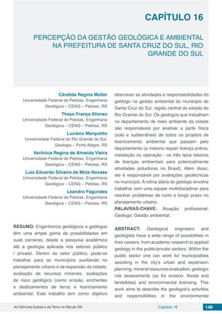 Capítulo 16 148As Ciências Exatas e da Terra no Século XXI
CAPÍTULO 16
PERCEPÇÃO DA GESTÃO GEOLÓGICA E AMBIENTAL
NA PREFEITURA DE SANTA CRUZ DO SUL, RIO
GRANDE DO SUL
Cândida Regina Müller
Universidade Federal de Pelotas, Engenharia
Geológica – CENG – Pelotas, RS
Thays França Afonso
Universidade Federal de Pelotas, Engenharia
Geológica – CENG – Pelotas, RS
Luciano Marquetto
Universidade Federal do Rio Grande do Sul,
Geologia – Porto Alegre, RS
Verônica Regina de Almeida Vieira
Universidade Federal de Pelotas, Engenharia
Geológica – CENG – Pelotas, RS
Luis Eduardo Silveira da Mota Novaes
Universidade Federal de Pelotas, Engenharia
Geológica – CENG – Pelotas, RS
Leandro Fagundes
Universidade Federal de Pelotas, Engenharia
Geológica – CENG – Pelotas, RS
RESUMO: Engenheiros geológicos e geólogos
têm uma ampla gama de possibilidades em
suas carreiras, desde a pesquisa acadêmica
até a geologia aplicada nos setores público
/ privado. Dentro do setor público, pode-se
trabalhar para os municípios auxiliando no
planejamento urbano e de expansão da cidade,
avaliação de recursos minerais, avaliações
de risco geológico (como erosão, enchentes
e deslizamentos de terra) e licenciamento
ambiental. Este trabalho tem como objetivo
descrever as atividades e responsabilidades do
geólogo na gestão ambiental do município de
Santa Cruz do Sul, região central do estado do
Rio Grande do Sul. Os geólogos que trabalham
no departamento de meio ambiente da cidade
são responsáveis ​​por analisar a parte física
(solo e subterrânea) de todos os projetos de
licenciamento ambiental que passam pelo
departamento (a maioria requer licença prévia,
instalação ou operação - os três tipos básicos
de licenças ambientais para potencialmente
atividades poluidoras no Brasil). Além disso,
ele é responsável por avaliações geotécnicas
no município. A rotina diária do geólogo envolve
trabalhar com uma equipe multidisciplinar para
resolver problemas de curto e longo prazo no
planejamento urbano.
PALAVRAS-CHAVE: Atuação profissional;
Geólogo; Gestão ambiental;
ABSTRACT: Geological engineers and
geologists have a wide range of possibilities in
their careers, from academic research to applied
geology in the public/private sectors. Within the
public sector one can work for municipalities
assisting in the city’s urban and expansion
planning, mineral resources evaluation, geologic
risk assessments (as for erosion, floods and
landslides) and environmental licensing. This
work aims to describe the geologist’s activities
and responsibilities in the environmental
 