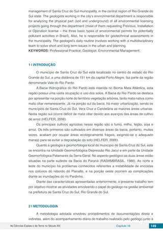 As Ciências Exatas e da Terra no Século XXI Capítulo 16 149
management of Santa Cruz do Sul municipality, in the central region of Rio Grande do
Sul state. The geologists working in the city’s environmental department is responsible
for analyzing the physical part (soil and underground) of all environmental licensing
projects going through the department (most of them requesting Previous, Installation
or Operation license – the three basic types of environmental permits for potentially
pollutant activities in Brazil). Also, he is responsible for geotechnical assessments in
the municipality. The geologist’s daily routine involves working with a multidisciplinary
team to solve short and long term issues in the urban and planning.
KEYWORDS: Professional Practice; Geologist; Environmental Management;
1 | 	INTRODUÇÃO
O município de Santa Cruz do Sul está localizado no centro do estado do Rio
Grande do Sul, a uma distância de 151 km da capital Porto Alegre, faz parte da região
denominada Vale do Rio Pardo.
A Bacia Hidrográfica do Rio Pardo está inserida no Bioma Mata Atlântica, esta
região possui uma vasta ocupação e uso dos solos. A Bacia do Rio Pardo se destaca
por apresentar na porção norte do território vegetação arbórea, tanto mata nativa como
mata ciliar remanescente. Já na porção sul da bacia, há maior urbanização, sendo os
municípios de Santa Cruz do Sul, Vera Cruz e Candelária as maiores áreas urbanas.
Nesta região sul ocorre déficit de mata ciliar devido aos avanços das áreas de cultivo
de arroz (HELFER, 2006).
Os principais cultivos agrícolas nessa região são o fumo, milho, feijão, soja e
arroz. Os três primeiros são cultivados em diversas áreas da bacia, portanto, muitas
vezes, acabam por ocupar áreas ecologicamente frágeis, exigindo-se o adequado
manejo para se evitar a degradação do solo (HELFER, 2006).
Quanto à geologia e geomorfologia local do município de Santa Cruz do Sul, este
se encontra na Unidade Geomorfológica Depressão Rio Jacuí e em parte da Unidade
Geomorfológica Patamares da Serra Geral. No aspecto geológico as duas áreas estão
situadas na parte sudeste da Bacia do Paraná (RADAMBRASIL, 1986). Ao norte e
leste do município há problemas conhecidos referentes a instabilidade de encostas
nos colúvios do rebordo do Planalto, e na porção oeste ocorrem as complicações
diante as inundações do rio Pardinho.
Diante das características apresentadas anteriormente, o presente trabalho tem
por objetivo mostrar as atividades envolvendo o papel do geólogo na gestão ambiental
na prefeitura de Santa Cruz do Sul, Rio Grande do Sul.
2 | 	METODOLOGIA
A metodologia adotada envolveu procedimentos de documentações direta e
indiretas, além do acompanhamento diário do trabalho realizado pelo geólogo junto à
 