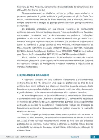 As Ciências Exatas e da Terra no Século XXI Capítulo 16 150
Secretaria do Meio Ambiente, Saneamento e Sustentabilidade de Santa Cruz do Sul
(SEMASS), Rio Grande do Sul.
No acompanhamento das atividades cabíveis ao geólogo foram analisados os
processos pertinentes à gestão ambiental e geológica do município de Santa Cruz
do Sul, incluindo visitas técnicas às áreas requeridas para a mineração, buscando
sempre compreender a atuação do geólogo quanto a questões geológico ambiental
do município.
Os processos analisados, em sua maioria, referem-se ao licenciamento
ambiental, tais como documentações de Licencia Prévia, de Instalação e de Operação;
autorizações, pendências junto a documentações na prefeitura, notificações,
pareceres de vistorias técnicas, além de análise de determinados processos como
decretos municipais disponibilizados pela Secretaria que envolve o Código Florestal
(Lei n° 12.651/2012), o Código Estadual do Meio Ambiente, o Conselho Nacional do
Meio Ambiente (CONAMA) (resolução 303/2002; Resolução 009/1987, Resolução
357/2005), Leis de Parcelamento dos Solos (Lei n° 6766/1979), ABNT Norma brasileira
para Aterros de Construção Civil (NBR 15113) e o DNPM (portaria 441/2009).
Ainda, vistorias de cunho geotécnico foram realizadas às áreas de possível
instabilidade geotécnica, com o objetivo de auxiliar na tomada de decisões por parte
da Secretaria Municipal de Planejamento e Gestão referentes à regularização de
moradias nestes locais.
3 | 	RESULTADOS E DISCUSSÕES
A Secretaria Municipal do Meio Ambiente, Saneamento e Sustentabilidade
de Santa Cruz do Sul-RS, conta com uma equipe de profissionais da área de meio
ambiente bem como geólogos que atuam em diferentes áreas da geologia, desde
licenciamento ambiental de atividades potencialmente poluidoras, até o planejamento
e gestão de áreas de risco de movimento de massa e inundação no município.
As atividades praticadas na Secretaria Municipal do Meio Ambiente, Saneamento
e Sustentabilidade de Santa Cruz do Sul abrangeram: a) O conhecimento da geologia
do município de Santa Cruz do Sul; b) A compreensão quanto às atividades pertinentes
ao trabalho do geólogo na Secretaria; c) Procedimentos relativos aos processos de
licenciamento ambiental; e d) Atuação práticas do geólogo em campo na realização
de vistorias técnicas.
O trabalho do geólogo é conjunto com diversos outros profissionais que atuam na
Secretaria do Meio Ambiente, Saneamento e Sustentabilidade de Santa Cruz do Sul
(SEMASS). Sendo o geólogo responsável pela análise do meio físico dos processos
protocolados na secretaria, muitos visando à obtenção de Licença Prévia, Licença
de Instalação ou Licença de Operação, para atividades potencialmente poluidoras do
meio ambiente.
 