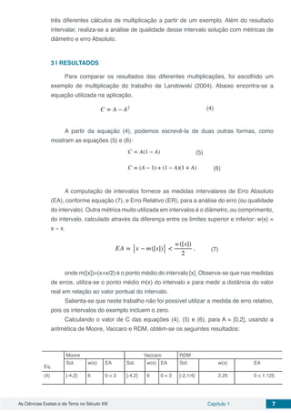 As Ciências Exatas e da Terra no Século XXI Capítulo 1 7
três diferentes cálculos de multiplicação a partir de um exemplo. Além do resultado
intervalar, realiza-se a análise de qualidade desse intervalo solução com métricas de
diâmetro e erro Absoluto.
3 | 	RESULTADOS
Para comparar os resultados das diferentes multiplicações, foi escolhido um
exemplo de multiplicação do trabalho de Landowski (2004). Abaixo encontra-se a
equação utilizada na aplicação.
A partir da equação (4), podemos escrevê-la de duas outras formas, como
mostram as equações (5) e (6):
A computação de intervalos fornece as medidas intervalares de Erro Absoluto
(EA), conforme equação (7), e Erro Relativo (ER), para a análise do erro (ou qualidade
do intervalo). Outra métrica muito utilizada em intervalos é o diâmetro, ou comprimento,
do intervalo, calculado através da diferença entre os limites superior e inferior: w(x) =
x − x.
onde m([x])=(x+x/2) é o ponto médio do intervalo [x]. Observa-se que nas medidas
de erros, utiliza-se o ponto médio m(x) do intervalo x para medir a distância do valor
real em relação ao valor pontual do intervalo.
Salienta-se que neste trabalho não foi possível utilizar a medida de erro relativo,
pois os intervalos do exemplo incluem o zero.
Calculando o valor de C das equações (4), (5) e (6), para A = [0,2], usando a
aritmética de Moore, Vaccaro e RDM, obtém-se os seguintes resultados:
Eq.
Moore Vaccaro RDM
Sol. w(x) EA Sol. w(x) EA Sol. w(x) EA
(4) [-4,2] 6 0 < 3 [-4,2] 6 0 < 3 [-2,1/4] 2.25 0 < 1.125
(4)
(5)
(6)
(7)
 