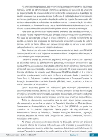 As Ciências Exatas e da Terra no Século XXI Capítulo 16 151
Naanálisedestesprocessos,sãoobservadasquestõesadministrativasequestões
técnicas, sendo as administrativas referentes à presença ou ausência de uma lista
de documentação do empreendedor/empreendimento comprovando a legalidade do
pedido, enquanto que a questão técnica é referente à viabilidade do empreendimento
em termos geológicos e seguindo a legislação ambiental vigente. Se necessário, são
emitidas observações e solicitações de esclarecimento/ complementação em ofício
ao empreendedor. Em determinados casos são emitidas notificações ou relatórios de
vistoria constatando danos ambientais que podem resultar em autos de infração.
Para todos os processos de licenciamento ambiental são emitidos pareceres, e,
no caso de viável o empreendimento, são emitidas autorizações ou licenças ambientais.
No caso de considerado inviável o empreendimento, é emitido indeferimento do
pedido. A maioria dos processos de licenciamento ambiental necessita de vistoria
técnica, sendo os dados obtidos em campo incorporados no parecer a ser emitido
pelo profissional ou na forma de relatório de vistoria.
Além de atuar nas atividades de licenciamento ambiental, os técnicos da SEMASS
buscam participar de novos projetos e trazer novas ideias para gerar melhorias para a
comunidade e para o meio ambiente.
	 Quanto à análise de processos, segundo a Resolução CONAMA n° 237/1997
as atividades efetivas ou potencialmente poluidoras, ou qualquer atividade que, sob
qualquer forma, possa causar degradação ambiental devem ser alvo de licenciamento
ambiental para sua instalação, ampliação ou operação. O órgão responsável para
licenciar atividades de impacto local (Resolução CONSEMA 288/2014) é o próprio
município, e o documento emitido varia conforme a atividade. Ainda, o município de
Santa Cruz do Sul possui convênio de competências com a Fundação Estadual de
Proteção Ambiental Henrique Luiz Roessler (FEPAM), sendo autorizado a licenciar
não só atividades de impacto local.
Várias atividades podem ser licenciadas pelo município: parcelamento e
desdobramento de solos, abertura de ruas, melhoria em lotes, aterros de construção
civil, licença ambiental para mineração, supressão de vegetação, entre outros trabalhos
que a comunidade pretenda exercer em seus terrenos e que envolva o meio ambiente.
Todos os documentos necessários para se abrir algum desses processos,
são encontrados via on line na página da Secretaria Municipal do Meio Ambiente,
Saneamento e Sustentabilidade de Santa Cruz do Sul (SEMASS), na parte das
consultas de documentos obrigatórios. Nesta página são disponibilizados os
Formulários e Termos de Referência, Decretos, Instruções Normativas, Legislação
Diversas, Modelos de Placas Para Divulgação de Licenças Ambientais, Portarias,
Resoluções entre outros.
Ao chegar um processo de requerimento na SEMASS, abre-se um protocolo
no sistema interno da prefeitura (intra-net) para este processo e, encaminhando-o
para a avaliação dos técnicos ambientais e posterior deferimento ou indeferimento do
mesmo. Faz parte do procedimento padrão a vistoria ao local do empreendimento, para
 