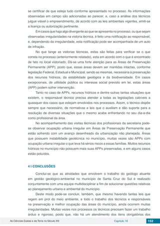 As Ciências Exatas e da Terra no Século XXI Capítulo 16 152
se certificar de que esteja tudo conforme apresentado no processo. As informações
observadas em campo são adicionadas ao parecer, e, caso a análise dos técnicos
julgue viável o empreendimento, de acordo com as leis ambientais vigentes, emiti-se
a licença ou autorização pertinente.
Em casos que haja algo divergente ao que se apresenta no processo, ou que sejam
observadas irregularidades na vistoria técnica, é feito uma notificação ao responsável,
e, dependendo da irregularidade, esta notificação pode ser acompanhada de um auto
de infração.
No que tange as vistorias técnicas, estas são feitas para verificar se o que
consta no processo (anteriormente relatado), esta em acordo com o que é encontrado
de fato no local vistoriado. Dá-se uma forte atenção para as Áreas de Preservação
Permanente (APP), posto que, essas áreas devem ser mantidas intactas, conforme
legislação Federal, Estadual e Municipal, sendo as mesmas, necessária à preservação
dos recursos hídricos, da estabilidade geológica e da biodiversidade. Em casos
excepcionais, de utilidade pública ou interesse social previsto em lei, estas áreas
(APP) podem sofrer intervenção.
Tanto no caso de APPs, recursos hídricos e dentre outras tantas situações que
existem, o responsável técnico precisa atender a todas as legislações cabíveis a
quaisquer dos casos que estejam envolvidos nos processos. Assim, o técnico dispõe
sempre que necessário, de normativas e leis que o auxiliam e dão suporte para a
resolução de diversas situações que o mesmo acabe enfrentando no seu dia-a-dia
como profissional da área.
No acompanhamento das visitas técnicas dos profissionais da secretaria pode-
se observar ocupação urbana irregular em Áreas de Preservação Permanente que
estão sofrendo com um avanço desenfreado da urbanização não planejada. Áreas
que possuem instabilidade geotécnica no município, muitas vezes são APPs com
ocupação urbana irregular o que leva há sérios riscos a essas famílias. Muitos recursos
hídricos no município não possuem mais suas APPs preservadas, e em alguns casos
estão poluídos.
4 | 	CONCLUSÕES
Conclui-se que as atividades que envolvem o trabalho do geólogo atuante
em gestão geológico-ambiental no município de Santa Cruz do Sul é realizado
conjuntamente com uma equipe multidisciplinar a fim de solucionar questões relativas
ao planejamento urbano e ambiental do município.
Deste modo pode-se concluir, também, que mesmo havendo tantas leis que
regem em prol do meio ambiente, e todo o trabalho dos técnicos e responsáveis
na preservação e melhor ocupação das áreas do município, ainda ocorrem muitas
irregularidades. Muitas vezes nos processos os técnicos precisam fazer um trabalho
árduo e rigoroso, posto que, não há um atendimento dos itens obrigatórios dos
 