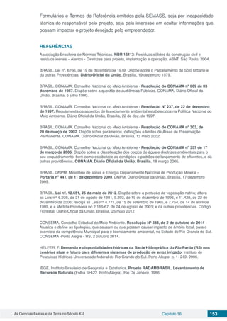 As Ciências Exatas e da Terra no Século XXI Capítulo 16 153
Formulários e Termos de Referência emitidos pela SEMASS, seja por incapacidade
técnica do responsável pelo projeto, seja pelo interesse em ocultar informações que
possam impactar o projeto desejado pelo empreendedor.
REFERÊNCIAS
Associação Brasileira de Normas Técnicas. NBR 15113: Resíduos sólidos da construção civil e
resíduos inertes – Aterros - Diretrizes para projeto, implantação e operação. ABNT. São Paulo, 2004.
BRASIL. Lei nº. 6766, de 19 de dezembro de 1979. Dispõe sobre o Parcelamento do Solo Urbano e
dá outras Providências. Diário Oficial da União, Brasília, 19 dezembro 1979.
BRASIL. CONAMA. Conselho Nacional do Meio Ambiente - Resolução do CONAMA nº 009 de 03
dezembro de 1987. Dispõe sobre a questão de audiências Públicas. CONAMA. Diário Oficial da
União, Brasília, 5 julho 1990.
BRASIL. CONAMA. Conselho Nacional do Meio Ambiente - Resolução Nº 237, de 22 de dezembro
de 1997. Regulamenta os aspectos de licenciamento ambiental estabelecidos na Política Nacional do
Meio Ambiente. Diário Oficial da União, Brasília, 22 de dez. de 1997.
BRASIL. CONAMA. Conselho Nacional do Meio Ambiente - Resolução do CONAMA nº 303, de
20 de março de 2002. Dispõe sobre parâmetros, definições e limites de Áreas de Preservação
Permanente. CONAMA. Diário Oficial da União, Brasília, 13 maio 2002.
BRASIL. CONAMA. Conselho Nacional do Meio Ambiente - Resolução do CONAMA nº 357 de 17
de março de 2005. Dispõe sobre a classificação dos corpos de água e diretrizes ambientais para o
seu enquadramento, bem como estabelece as condições e padrões de lançamento de efluentes, e dá
outras providências. CONAMA. Diário Oficial da União, Brasília, 18 março 2005.
BRASIL. DNPM. Ministério de Minas e Energia Departamento Nacional de Produção Mineral -
Portaria nº 441, de 11 de dezembro 2009. DNPM. Diário Oficial da União, Brasília, 17 dezembro
2009.
BRASIL. Lei nº. 12.651, 25 de maio de 2012. Dispõe sobre a proteção da vegetação nativa; altera
as Leis nos
6.938, de 31 de agosto de 1981, 9.393, de 19 de dezembro de 1996, e 11.428, de 22 de
dezembro de 2006; revoga as Leis nos
4.771, de 15 de setembro de 1965, e 7.754, de 14 de abril de
1989, e a Medida Provisória no 2.166-67, de 24 de agosto de 2001; e dá outras providências. Código
Florestal. Diário Oficial da União, Brasília, 25 maio 2012.
CONSEMA. Conselho Estadual do Meio Ambiente. Resolução Nº 288, de 2 de outubro de 2014 -
Atualiza e define as tipologias, que causam ou que possam causar impacto de âmbito local, para o
exercício da competência Municipal para o licenciamento ambiental, no Estado do Rio Grande do Sul.
CONSEMA -Porto Alegre - RS, 2 outubro 2014.
HELFER, F. Demanda e disponibilidades hídricas da Bacia Hidrográfica do Rio Pardo (RS) nos
cenários atual e futuro para diferentes sistemas de produção de arroz irrigado. Instituto de
Pesquisas Hídricas-Universidade federal do Rio Grande do Sul. Porto Alegre. p. 1- 249, 2006.
IBGE. Instituto Brasileiro de Geografia e Estatística. Projeto RADAMBRASIL. Levantamento de
Recursos Naturais (Folha SH-22. Porto Alegra). Rio De Janeiro, 1986.
 