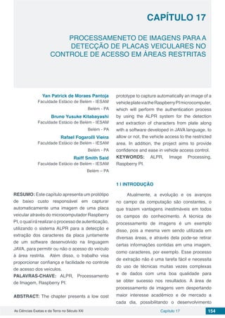 Capítulo 17 154As Ciências Exatas e da Terra no Século XXI
CAPÍTULO 17
PROCESSAMENETO DE IMAGENS PARA A
DETECÇÃO DE PLACAS VEICULARES NO
CONTROLE DE ACESSO EM ÁREAS RESTRITAS
Yan Patrick de Moraes Pantoja
Faculdade Estácio de Belém - IESAM
Belém - PA
Bruno Yusuke Kitabayashi
Faculdade Estácio de Belém - IESAM
Belém - PA
Rafael Fogarolli Vieira
Faculdade Estácio de Belém - IESAM
Belém - PA
Raiff Smith Said
Faculdade Estácio de Belém - IESAM
Belém – PA
RESUMO: Este capítulo apresenta um protótipo
de baixo custo responsável em capturar
automaticamente uma imagem de uma placa
veicular através do microcomputador Raspberry
PI, o qual irá realizar o processo de autenticação,
utilizando o sistema ALPR para a detecção e
extração dos caracteres da placa juntamente
de um software desenvolvido na linguagem
JAVA, para permitir ou não o acesso do veículo
à área restrita. Além disso, o trabalho visa
proporcionar confiança e facilidade no controle
de acesso dos veículos.
PALAVRAS-CHAVE: ALPR, Processamento
de Imagem, Raspberry PI.
ABSTRACT: The chapter presents a low cost
prototype to capture automatically an image of a
vehicleplateviatheRaspberryPImicrocomputer,
which will perform the authentication process
by using the ALPR system for the detection
and extraction of characters from plate along
with a software developed in JAVA language, to
allow or not, the vehicle access to the restricted
area. In addition, the project aims to provide
confidence and ease in vehicle access control.
KEYWORDS: ALPR, Image Processing,
Raspberry PI.
1 | 	INTRODUÇÃO
Atualmente, a evolução e os avanços
no campo da computação são constantes, o
que trazem vantagens inestimáveis em todos
os campos do conhecimento. A técnica de
processamento de imagens é um exemplo
disso, pois a mesma vem sendo utilizada em
diversas áreas, e através dela pode-se retirar
certas informações contidas em uma imagem,
como caracteres, por exemplo. Esse processo
de extração não é uma tarefa fácil e necessita
do uso de técnicas muitas vezes complexas
e de dados com uma boa qualidade para
se obter sucesso nos resultados. A área de
processamento de imagens vem despertando
maior interesse acadêmico e de mercado a
cada dia, possibilitando o desenvolvimento
 