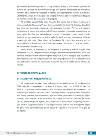 As Ciências Exatas e da Terra no Século XXI Capítulo 17 155
de diversas aplicações (SANTOS, 2011). Paralelo a isso, o crescimento contínuo no
número de veículos no mundo traz consigo uma grande diversidade de problemas,
tornando difícil o controle de acesso eficiente a locais com grande fluxo de automóveis.
Desta forma, surge a necessidade da criação de novas soluções automatizadas para
um melhor controle de acesso de forma rápida.
O protótipo apresentado neste trabalho tem como sua principal ferramenta o
microcomputador Raspberry PI, que é um computador do tamanho de cartão de crédito
que pode ser conectado a hardware de naturezas diversas. Por ser um pequeno
computador, é usado em projetos eletrônicos variados, possuindo a capacidade de
fazer muitas funções que são realizadas por um computador comum, como criação
de planilhas, processamento de textos, exibição de vídeos, programação de software
e execução de jogos. Além disso, o Raspberry PI possui uma entrada própria
para a chamada Raspicam, um módulo de câmera desenvolvido para ser utilizado
exclusivamente no Raspberry.
Desta forma, o Raspberry PI irá hospedar o sistema Automatic license plate
recognition – ALPR, responsável pela extração das informações contida na placa dos
veículos através de uma foto obtida pela Raspicam. Após a extração dos caracteres,
o microcomputador irá comparar com um arquivo que possui as placas cadastradas e
se a entrada do veículo for autorizada, o sistema irá abrir o portão para a entrada do
veículo.
2 | 	TECNOLOGIAS UTILIZADAS
2.1	Raspberry PI e Módulo de Câmera
O computador de baixo custo utilizado no protótipo trata-se de um Raspberry
PI Modelo B+, como observado na figura 1. Esse modelo com 512MB de memória
RAM e com o seu sistema operacional Raspbian destina-se ao aprendizado de
programação de computadores, usando linguagens como Python ou Zero. Esta placa
tem outras diversas aplicações como reprodução de vídeos em alta definição, jogos,
conexão com internet, armazenamento em cartão MicroSD e controle de portas
GPIO (General Purpose Input/Output). Além disso, acoplado ao Raspberry observa-
se o módulo Raspicam (Figura 1), o qual possui uma câmera leve e compacta, capaz
de gerar fotos com resolução de até 2592x1944 pixels e vídeos com resolução de
até 1080p.
 