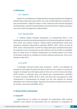 As Ciências Exatas e da Terra no Século XXI Capítulo 17 157
2.4	Bibliotecas
2.4.1. OpenCV
OpenCVé umabiblioteca de códigoabertoparavisãocomputacionaleinteligência
artificial desenvolvida pelo grupo Itseez com mais de 2500 algoritmos otimizados na
área processamento digital de imagem e vídeo. Disponível para diversas linguagens
de programação, a OpenCV facilita bastante o processamento de imagens pois possui
uma enorme gama de algoritmos implementados.
2.4.2. Tesseract OCR
A bibliotec Optical Character Recognition, ou simplesmente OCR, é uma
tecnologiaqueusaferramentasdeaquisiçãotaiscomocâmerasfotográficas,filmadoras,
entre outras, para capturar imagens e depois realizar processamentos nestas para
reconhecer caracteres alfanuméricos presentes (MITHE, 2013). Dentro da área de
OCR, existe a Tesseract OCR, uma API de código aberto para reconhecimento óptico
de caracteres e que é considerada uma das melhores da área de OCR na atualidade,
pode ser usada como um software independente com interface gráfica ou via linhas
de comando, podendo ser instalada em diversos sistemas operacionais, como Linux,
Windows e Mac OS X.
2.4.3. ALPR
A tecnologia Automatic license plate recognition – ALPR é uma biblioteca de
extração de informações de placas veiculares a partir de uma imagem ou conjunto de
imagens. A extração das informações pode ser feita com ou sem um banco de dados.
ALPR também é conhecida como uma técnica para reconhecimento automático
de placas veiculares (SHAN, 2013) e como uma área-chave de pesquisa de visão
computacional e processamento de imagem que tem sido utilizado em diversas
aplicações como controle de tráfego, segurança nas fronteiras, impedimento de roubos
de veículos, entre outros (SHARMA, 2014).
3 | 	RESULTADOS E DISCUSSÃO
3.1	SystemPI
Desenvolveu-se um sistema na linguagem de programação JAVA nomeado
SystemPI. Esse sistema foi desenvolvido para ser executado no computador do
 