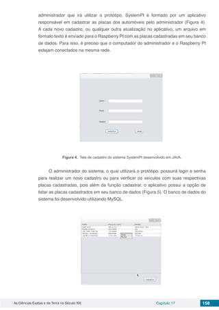 As Ciências Exatas e da Terra no Século XXI Capítulo 17 158
administrador que irá utilizar o protótipo. SystemPI é formado por um aplicativo
responsável em cadastrar as placas dos automóveis pelo administrador (Figura 4).
A cada novo cadastro, ou qualquer outra atualização no aplicativo, um arquivo em
formato texto é enviado para o Raspberry PI com as placas cadastradas em seu banco
de dados. Para isso, é preciso que o computador do administrador e o Raspberry PI
estejam conectados na mesma rede.
Figura 4. Tela de cadastro do sistema SystemPI desenvolvido em JAVA.
O administrador do sistema, o qual utilizará o protótipo, possuirá login e senha
para realizar um novo cadastro ou para verificar os veículos com suas respectivas
placas cadastradas, pois além da função cadastrar, o aplicativo possui a opção de
listar as placas cadastrados em seu banco de dados (Figura 5). O banco de dados do
sistema foi desenvolvido utilizando MySQL.
 
