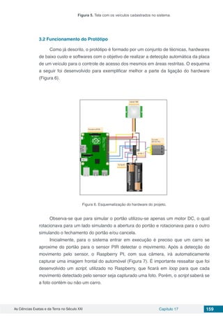 As Ciências Exatas e da Terra no Século XXI Capítulo 17 159
Figura 5. Tela com os veículos cadastrados no sistema.
3.2	Funcionamento do Protótipo
Como já descrito, o protótipo é formado por um conjunto de técnicas, hardwares
de baixo custo e softwares com o objetivo de realizar a detecção automática da placa
de um veículo para o controle de acesso dos mesmos em áreas restritas. O esquema
a seguir foi desenvolvido para exemplificar melhor a parte da ligação do hardware
(Figura 6).
Figura 6. Esquematização do hardware do projeto.
Observa-se que para simular o portão utilizou-se apenas um motor DC, o qual
rotacionava para um lado simulando a abertura do portão e rotacionava para o outro
simulando o fechamento do portão e/ou cancela.
Inicialmente, para o sistema entrar em execução é preciso que um carro se
aproxime do portão para o sensor PIR detectar o movimento. Após a detecção do
movimento pelo sensor, o Raspberry PI, com sua câmera, irá automaticamente
capturar uma imagem frontal do automóvel (Figura 7). É importante ressaltar que foi
desenvolvido um script, utilizado no Raspberry, que ficará em loop para que cada
movimento detectado pelo sensor seja capturado uma foto. Porém, o script saberá se
a foto contém ou não um carro.
 
