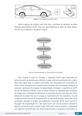 As Ciências Exatas e da Terra no Século XXI Capítulo 17 160
Figura 7. Ilustração da primeira etapa.
Após a captura da imagem, será feito todo o processo de detecção da placa
realizado pela biblioteca ALPR. Para isso, essa biblioteca se utiliza de várias etapas.
Em resumo, é mostrado o esquema a seguir:
Figura 8. Esquematização do funcionamento do projeto.
Para realizar a parte da extração, a biblioteca ALPR utiliza algoritmos de
reconhecimento de padrões para detectar a região onde provavelmente está a placa.
Após essa etapa todas as regiões encontradas são binarizadas com a finalidade de
excluir ruídos, principalmente causados pelas variações de luminosidade, facilitando a
busca por caracteres. No processo de segmentação da imagem, o algoritmo do ALPR
faz uso da biblioteca OpenCV. Esse processo consiste na separação dos caracteres
da imagem para a aplicação de filtros para os caracteres ficarem mais fáceis de serem
detectados na etapa final, que é a etapa do reconhecimento dos caracteres, na qual
a biblioteca ALPR faz uso da Tesseract OCR. É importante ressaltar, que todas essas
tecnologias utilizadas no projeto, principalmente a essencial, ALPR, que é escrita na
linguagem de programação C++, são open source, por isso foi possível utilizá-las e
alterá-las na forma em que o projeto exigiu. Feito todos esses processos, a saída dada
pelo algoritmo da ALPR será uma string representando os caracteres encontrados na
 