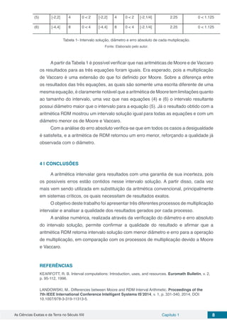 As Ciências Exatas e da Terra no Século XXI Capítulo 1 8
(5) [-2,2] 4 0 < 2 [-2,2] 4 0 < 2 [-2,1/4] 2.25 0 < 1.125
(6) [-4,4] 8 0 < 4 [-4,4] 8 0 < 4 [-2,1/4] 2.25 0 < 1.125
Tabela 1- Intervalo solução, diâmetro e erro absoluto de cada mutiplicação.
Fonte: Elaborado pelo autor.
Apartir da Tabela 1 é possível verificar que nas aritméticas de Moore e de Vaccaro
os resultados para as três equações foram iguais. Era esperado, pois a multiplicação
de Vaccaro é uma extensão do que foi definido por Moore. Sobre a diferença entre
os resultados das três equações, as quais são somente uma escrita diferente de uma
mesma equação, é claramente notável que a aritmética de Moore tem limitações quanto
ao tamanho do intervalo, uma vez que nas equações (4) e (6) o intervalo resultante
possui diâmetro maior que o intervalo para a equação (5). Já o resultado obtido com a
aritmética RDM mostrou um intervalo solução igual para todas as equações e com um
diâmetro menor os de Moore e Vaccaro.
Com a análise do erro absoluto verifica-se que em todos os casos a desigualdade
é satisfeita, e a aritmética de RDM retornou um erro menor, reforçando a qualidade já
observada com o diâmetro.
4 | 	CONCLUSÕES	
A aritmética intervalar gera resultados com uma garantia de sua incerteza, pois
os possíveis erros estão contidos nesse intervalo solução. A partir disso, cada vez
mais vem sendo utilizada em substituição da aritmética convencional, principalmente
em sistemas críticos, os quais necessitam de resultados exatos.
O objetivo deste trabalho foi apresentar três diferentes processos de multiplicação
intervalar e analisar a qualidade dos resultados gerados por cada processo.
A análise numérica, realizada através da verificação do diâmetro e erro absoluto
do intervalo solução, permite confirmar a qualidade do resultado e afirmar que a
aritmética RDM retorna intervalo solução com menor diâmetro e erro para a operação
de multiplicação, em comparação com os processos de multiplicação devido a Moore
e Vaccaro.
REFERÊNCIAS
KEARFOTT, R. B. Interval computations: Introduction, uses, and resources. Euromath Bulletin, v. 2,
p. 95-112, 1996.
LANDOWSKI, M.. Differences between Moore and RDM Interval Arithmetic. Proceedings of the
7th IEEE International Conference Intelligent Systems IS’2014, v. 1, p. 331-340, 2014, DOI:
10.1007/978-3-319-11313-5.
 