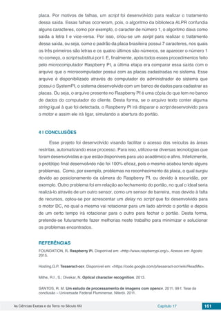 As Ciências Exatas e da Terra no Século XXI Capítulo 17 161
placa. Por motivos de falhas, um script foi desenvolvido para realizar o tratamento
dessa saída. Essas falhas ocorreram, pois, o algoritmo da biblioteca ALPR confundia
alguns caracteres, como por exemplo, o caracter de número 1, o algoritmo dava como
saída a letra I e vice-versa. Por isso, criou-se um script para realizar o tratamento
dessa saída, ou seja, como o padrão da placa brasileira possui 7 caracteres, nos quais
os três primeiros são letras e os quatro últimos são números, se aparecer o número 1
no começo, o script substitui por I. E, finalmente, após todos esses procedimentos feito
pelo microcomputador Raspberry PI, a última etapa era comparar essa saída com o
arquivo que o microcomputador possui com as placas cadastradas no sistema. Esse
arquivo é disponibilizado através do computador do administrador do sistema que
possui o SystemPI, o sistema desenvolvido com um banco de dados para cadastrar as
placas. Ou seja, o arquivo presente no Raspberry PI é uma cópia do que tem no banco
de dados do computador do cliente. Desta forma, se o arquivo texto conter alguma
string igual à que foi detectada, o Raspberry PI irá disparar o script desenvolvido para
o motor e assim ele irá ligar, simulando a abertura do portão.
4 | 	CONCLUSÕES
Esse projeto foi desenvolvido visando facilitar o acesso dos veículos às áreas
restritas, automatizando esse processo. Para isso, utilizou-se diversas tecnologias que
foram desenvolvidas e que estão disponíveis para uso acadêmico e afins. Infelizmente,
o protótipo final desenvolvido não foi 100% eficaz, pois o mesmo acabou tendo alguns
problemas. Como, por exemplo, problemas no reconhecimento da placa, o qual surgiu
devido ao posicionamento da câmera do Raspberry PI, ou devido à escuridão, por
exemplo. Outro problema foi em relação ao fechamento do portão, no qual o ideal seria
realizá-lo através de um outro sensor, como um sensor de barreira, mas devido à falta
de recursos, optou-se por acrescentar um delay no script que foi desenvolvido para
o motor DC, no qual o mesmo vai rotacionar para um lado abrindo o portão e depois
de um certo tempo irá rotacionar para o outro para fechar o portão. Desta forma,
pretende-se futuramente fazer melhorias neste trabalho para minimizar e solucionar
os problemas encontrados.
REFERÊNCIAS
FOUNDATION, R. Raspberry Pi. Disponível em: <http://www.raspberrypi.org/>. Acesso em: Agosto
2015.
Hosting,G.P. Tesseract-ocr. Disponível em: <https://code.google.com/p/tesseract-ocr/wiki/ReadMe>.
Mithe, R.I , S.; Divekar, N. Optical character recognition. 2013.
SANTOS, R. M. Um estudo de processamento de imagens com opencv. 2011. 99 f. Tese de
conclusão – Universade Federal Fluminense, Niterói. 2011.
 