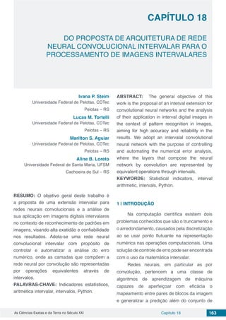 Capítulo 18 163As Ciências Exatas e da Terra no Século XXI
CAPÍTULO 18
DO PROPOSTA DE ARQUITETURA DE REDE
NEURAL CONVOLUCIONAL INTERVALAR PARA O
PROCESSAMENTO DE IMAGENS INTERVALARES
Ivana P. Steim
Universidade Federal de Pelotas, CDTec
Pelotas – RS
Lucas M. Tortelli
Universidade Federal de Pelotas, CDTec
Pelotas – RS
Marilton S. Aguiar
Universidade Federal de Pelotas, CDTec
Pelotas – RS
Aline B. Loreto
Universidade Federal de Santa Maria, UFSM
Cachoeira do Sul – RS
RESUMO: O objetivo geral deste trabalho é
a proposta de uma extensão intervalar para
redes neurais convolucionais e a análise de
sua aplicação em imagens digitais intervalares
no contexto de reconhecimento de padrões em
imagens, visando alta exatidão e confiabilidade
nos resultados. Adota-se uma rede neural
convolucional intervalar com propósito de
controlar e automatizar a análise do erro
numérico, onde as camadas que compõem a
rede neural por convolução são representadas
por operações equivalentes através de
intervalos.
PALAVRAS-CHAVE: Indicadores estatísticos,
aritmética intervalar, intervalos, Python.
ABSTRACT: The general objective of this
work is the proposal of an interval extension for
convolutional neural networks and the analysis
of their application in interval digital images in
the context of pattern recognition in images,
aiming for high accuracy and reliability in the
results. We adopt an intervalal convolutional
neural network with the purpose of controlling
and automating the numerical error analysis,
where the layers that compose the neural
network by convolution are represented by
equivalent operations through intervals.
KEYWORDS: Statistical indicators, interval
arithmetic, intervals, Python.
1 | 	INTRODUÇÃO
Na computação científica existem dois
problemas conhecidos que são o truncamento e
o arredondamento, causados pela discretização
ao se usar ponto flutuante na representação
numérica nas operações computacionais. Uma
solução de controle de erro pode ser encontrada
com o uso da matemática intervalar.
Redes neurais, em particular as por
convolução, pertencem a uma classe de
algoritmos de aprendizagem de máquina
capazes de aperfeiçoar com eficácia o
mapeamento entre pares de blocos da imagem
e generalizar a predição além do conjunto de
 