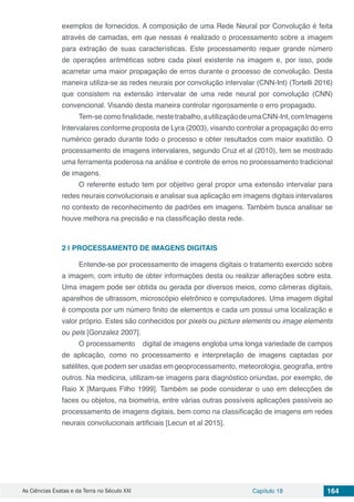 As Ciências Exatas e da Terra no Século XXI Capítulo 18 164
exemplos de fornecidos. A composição de uma Rede Neural por Convolução é feita
através de camadas, em que nessas é realizado o processamento sobre a imagem
para extração de suas características. Este processamento requer grande número
de operações aritméticas sobre cada pixel existente na imagem e, por isso, pode
acarretar uma maior propagação de erros durante o processo de convolução. Desta
maneira utiliza-se as redes neurais por convolução intervalar (CNN-Int) (Tortelli 2016)
que consistem na extensão intervalar de uma rede neural por convolução (CNN)
convencional. Visando desta maneira controlar rigorosamente o erro propagado.
Tem-se comofinalidade, neste trabalho,autilizaçãodeumaCNN-Int,comImagens
Intervalares conforme proposta de Lyra (2003), visando controlar a propagação do erro
numérico gerado durante todo o processo e obter resultados com maior exatidão. O
processamento de imagens intervalares, segundo Cruz et al (2010), tem se mostrado
uma ferramenta poderosa na análise e controle de erros no processamento tradicional
de imagens.
O referente estudo tem por objetivo geral propor uma extensão intervalar para
redes neurais convolucionais e analisar sua aplicação em imagens digitais intervalares
no contexto de reconhecimento de padrões em imagens. Também busca analisar se
houve melhora na precisão e na classificação desta rede.
2 | 	PROCESSAMENTO DE IMAGENS DIGITAIS
Entende-se por processamento de imagens digitais o tratamento exercido sobre
a imagem, com intuito de obter informações desta ou realizar alterações sobre esta.
Uma imagem pode ser obtida ou gerada por diversos meios, como câmeras digitais,
aparelhos de ultrassom, microscópio eletrônico e computadores. Uma imagem digital
é composta por um número finito de elementos e cada um possui uma localização e
valor próprio. Estes são conhecidos por pixels ou picture elements ou image elements
ou pels [Gonzalez 2007].
O processamento digital de imagens engloba uma longa variedade de campos
de aplicação, como no processamento e interpretação de imagens captadas por
satélites, que podem ser usadas em geoprocessamento, meteorologia, geografia, entre
outros. Na medicina, utilizam-se imagens para diagnóstico oriundas, por exemplo, de
Raio X [Marques Filho 1999]. Também se pode considerar o uso em detecções de
faces ou objetos, na biometria, entre várias outras possíveis aplicações passíveis ao
processamento de imagens digitais, bem como na classificação de imagens em redes
neurais convolucionais artificiais [Lecun et al 2015].
 