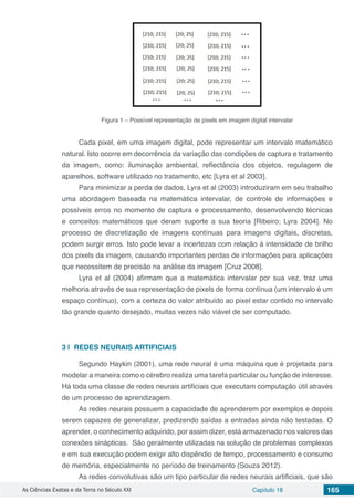 As Ciências Exatas e da Terra no Século XXI Capítulo 18 165
Figura 1 – Possível representação de pixels em imagem digital intervalar
Cada pixel, em uma imagem digital, pode representar um intervalo matemático
natural. Isto ocorre em decorrência da variação das condições de captura e tratamento
da imagem, como: iluminação ambiental, reflectância dos objetos, regulagem de
aparelhos, software utilizado no tratamento, etc [Lyra et al 2003].
Para minimizar a perda de dados, Lyra et al (2003) introduziram em seu trabalho
uma abordagem baseada na matemática intervalar, de controle de informações e
possíveis erros no momento de captura e processamento, desenvolvendo técnicas
e conceitos matemáticos que deram suporte a sua teoria [Ribeiro; Lyra 2004]. No
processo de discretização de imagens contínuas para imagens digitais, discretas,
podem surgir erros. Isto pode levar a incertezas com relação à intensidade de brilho
dos pixels da imagem, causando importantes perdas de informações para aplicações
que necessitem de precisão na análise da imagem [Cruz 2008].
Lyra et al (2004) afirmam que a matemática intervalar por sua vez, traz uma
melhoria através de sua representação de pixels de forma contínua (um intervalo é um
espaço contínuo), com a certeza do valor atribuído ao pixel estar contido no intervalo
tão grande quanto desejado, muitas vezes não viável de ser computado.
3 | 	REDES NEURAIS ARTIFICIAIS
Segundo Haykin (2001), uma rede neural é uma máquina que é projetada para
modelar a maneira como o cérebro realiza uma tarefa particular ou função de interesse.
Há toda uma classe de redes neurais artificiais que executam computação útil através
de um processo de aprendizagem.
As redes neurais possuem a capacidade de aprenderem por exemplos e depois
serem capazes de generalizar, predizendo saídas a entradas ainda não testadas. O
aprender, o conhecimento adquirido, por assim dizer, está armazenado nos valores das
conexões sinápticas. São geralmente utilizadas na solução de problemas complexos
e em sua execução podem exigir alto dispêndio de tempo, processamento e consumo
de memória, especialmente no período de treinamento (Souza 2012).
As redes convolutivas são um tipo particular de redes neurais artificiais, que são
 