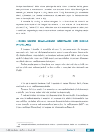 As Ciências Exatas e da Terra no Século XXI Capítulo 18 166
do tipo feedforward1
. Além disso, este tipo de rede possui conexões locais, pesos
compartilhados e uso de várias camadas, sua estrutura é uma série de estágios de
convolução, feature maps e pooling [Lecun et al. 2015]. Por convolução entende-se
como o processo que calcula a intensidade do pixel em função da intensidade dos
seus vizinhos (Tortelli, 2016, p. 43).
A camada de pooling ou subamostragem faz a diminuição do tamanho de
representação espacial da imagem de entrada ou dos mapas de características
(Tortelli 2016). Desde 2000 estas redes têm sido aplicadas com grande sucesso para
a detecção, segmentação e reconhecimento de objetos e regiões em imagens (Lecun
et al 2015).
4 | 	REDES NEURAIS CONVOLUCIONAIS INTERVALARES COM IMAGENS
INTERVALARES
A imagem intervalar é adquirida através do processamento de imagens
convencionais, visto que não há equipamentos que as possam fornecer diretamente.
O método utilizado neste trabalho se baseia na vizinhança de 8 (N8) e na vizinhança
de 4 (N4) dos pixels, como Lyra (2003) sugeriu em seu trabalho, porém com diferenças
no cálculo do novo pixel intervalar da imagem.
Aqui se propõe, para a obtenção de uma imagem intervalar, calcular as distâncias
entre o pixel e sua vizinhança de 8 ou de 4, e obter o novo pixel intervalar conforme
Eq.(1).
		
onde p é a representação do pixel, d consiste no menor diâmetro da vizinhança
analisada e p’ é o pixel intervalar obtido.
Em caso de todos os vizinhos possuírem a mesma distância do pixel observado
e esta for nula, tem-se o pixel intervalar pontual ou degenerado.
A rede proposta é composta por duas camadas de convolução, intermediadas
por uma camada de pooling e seguidas por uma camada totalmente conectada, que
compatibiliza os dados, adequando os mapas de características intervalares gerados
e sua inserção em uma rede convencional perceptron de multicamadas (MLP – do
inglês, Multilayer Perceptron), como pode ser observado na Figura 2.
1 Em uma rede feedforward, cada camada se conecta à próxima camada, porém não há caminho de
volta.
 
