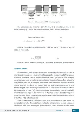As Ciências Exatas e da Terra no Século XXI Capítulo 18 167
Figura 2 – Estrutura de rede CNN intervalar proposta
São utilizadas neste trabalho o diâmetro (Eq. 2), o erro absoluto (Eq. 3) e o
desvio padrão (Eq. 4) como medidas de qualidade para a aritmética intervalar.
Onde X é a representação intervalar do valor real x e m(X) representa o ponto
médio do intervalo X.
Onde é a média aritmética da série, n é o tamanho da amostra, é dado da série.
5 | 	RESULTADOS
Ostestesforamrealizadosemduasetapas:paraverificaçãodaexatidãonumérica,
exibindo o controle do erro e para verificação dos acertos na classificação final, quando
é inserida a ideia de fatiar a imagem intervalar para a geração de mais imagens
convencionais e possível melhoria nos resultados nesta classificação. Este fatiamento
só é possível pelo uso de imagens intervalares, pois aumenta a representatividade,
e torna possível, através de um espaço contínuo, gerar novos segmentos de uma
mesma imagem. Para a simulação de execução da rede foram utilizadas um total de
559 imagens no formato PNG, monocromáticas e com resolução espacial de 66×72,
aplicando-se vizinhança de 8 e vizinhança de 4 para a geração de cada imagem de
forma intervalar. Estas imagens estão agrupadas em três classes distintas: Carros
(247), Mãos (160) e Prédios (152).
Para a representação de resultados de exatidão numérica da rede neural por
convolução intervalar (Figura 2) foram realizadas primeiramente apenas execuções
com valores reais, tanto em imagens quanto em filtros, com a finalidade de obter dados
 