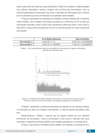 As Ciências Exatas e da Terra no Século XXI Capítulo 18 168
sobre cada pixel dos features maps produzidos. Então foi simulada a implementação
com valores intervalares, desde a imagem até os filtros das convoluções, com os
mesmos parâmetros da execução real, para a obtenção de informação para o cálculo
do erro absoluto que será um indicador de qualidade neste trabalho.
A Figura 3 apresenta os resultados de exatidão numérica obtidos até o momento
neste trabalho, com imagens intervalares geradas por vizinhança de 8 na rede por
convolução intervalar, onde a Figura 3(a) representa a diferença entre o valor real e o
intervalo e a Figura 3(b) corresponde ao erro do intervalo gerado em cada camada de
convolução.
Erro Médio Absoluto Desvio Padrão
Convolução 1 4,43×10-2
< 1,5 9,47×10-2
< 0,51946258
Convolução 2 3,52×10-2
< 1,247260 7,43×10-2
< 0,42328541
Tabela 1 – Erro médio absoluto após as operações de convolução em imagens intervalares
geradas por vizinhança de 8.
Figura 3 – Gráfico do Erro Médio Absoluto onde (a) Erro do valor real em relação ao seu
intervalo e (b) Erro do intervalo solução, de imagens geradas por vizinhança de 8.
A Tabela 1 apresenta a média dos resultados de cálculo de erro absoluto obtidas
na execução da rede com imagens intervalares e o desvio padrão percebido neste
erro.
Observando-se a Tabela 1 nota-se que os valores médios do erro absoluto
diminuíram da convolução 1 para a convolução 2, bem como o diâmetro dos seus
intervalos e respectivos desvios padrões das imagens geradas por vizinhança de 8.
A Figura 4 apresenta o resultado deste trabalho, em relação ao controle de erro,
 