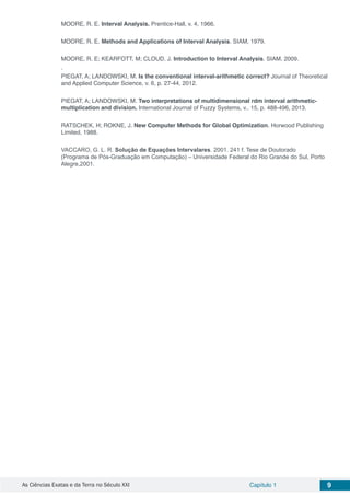 As Ciências Exatas e da Terra no Século XXI Capítulo 1 9
MOORE, R. E. Interval Analysis. Prentice-Hall, v. 4, 1966.
MOORE, R. E. Methods and Applications of Interval Analysis. SIAM, 1979.
MOORE, R. E; KEARFOTT, M; CLOUD, J. Introduction to Interval Analysis. SIAM, 2009.
.
PIEGAT, A; LANDOWSKI, M. Is the conventional interval-arithmetic correct? Journal of Theoretical
and Applied Computer Science, v. 6, p. 27-44, 2012.
PIEGAT, A; LANDOWSKI, M. Two interpretations of multidimensional rdm interval arithmetic-
multiplication and division. International Journal of Fuzzy Systems, v.. 15, p. 488-496, 2013.
RATSCHEK, H; ROKNE, J. New Computer Methods for Global Optimization. Horwood Publishing
Limited, 1988.
VACCARO, G. L. R. Solução de Equações Intervalares. 2001. 241 f. Tese de Doutorado
(Programa de Pós-Graduação em Computação) – Universidade Federal do Rio Grande do Sul, Porto
Alegre,2001.
 