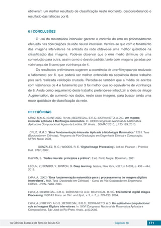 As Ciências Exatas e da Terra no Século XXI Capítulo 18 171
obtiveram um melhor resultado de classificação neste momento, desconsiderando o
resultado das fatiadas por 6.
6 | 	CONCLUSÕES
O uso da matemática intervalar garante o controle do erro no processamento
efetuado nas convoluções da rede neural intervalar. Verifica-se que com o fatiamento
das imagens intervalares na entrada da rede obteve-se uma melhor qualidade na
classificação das imagens. Pode-se observar que o erro médio diminuiu de uma
convolução para outra, assim como o desvio padrão, tanto com imagens geradas por
vizinhança de 8 como por vizinhança de 4.
Os resultados preliminares sugerem a ocorrência de overfiting quando realizado
o fatiamento por 6, que poderá ser melhor entendido na sequência deste trabalho
pois será realizada validação cruzada. Percebe-se também que a média de acertos
com vizinhança de 4 e fatiamento por 3 foi melhor que no equivalente de vizinhança
de 8. Ainda como seguimento deste trabalho pretende-se introduzir a ideia de Image
Augmentation, de aumento nos dados, neste caso imagens, para buscar ainda uma
maior qualidade de classificação da rede.
REFERÊNCIAS	
CRUZ, M.M.C.; SANTIAGO, R.H.N.; BEDREGAL, E.R.C.; DORIA NETO, A.D.D. Um modelo
intervalar aplicado à Morfologia matemática. In: XXXIII Congresso Nacional de Matemática
Aplicada e Computacional, Águas de Lindóia, SP. Anais... SBMAC 2010, p.123-129, 2010.
CRUZ, M.M.C. “Uma Fundamentação Intervalar Aplicada à Morfologia Matemática.” 128 f. Tese
(Doutorado em Ciências), Programa de Pós-Graduação em Engenharia Elétrica e Computação.
UFRN, Natal, 2008.
	 GONZALEZ, R. C.; WOODS, R. E. “Digital Image Processing”. 3rd ed. Pearson – Prentice
Hall. 976P, 2007.
HAYKIN, S. “Redes Neurais: princípios e prática”. 2.ed. Porto Alegre: Bookman,. 2001
LECUN, Y.; BENGIO, Y.; HINTON, G. Deep learning. Nature, New York, v.521, n.14539, p. 436 – 444,
2015.
LYRA, A. (2003) “Uma fundamentação matemática para o processamento de imagens digitais
intervalares”. 183f. Tese (Doutorado em Ciências) – Curso de Pós-Graduação em Engenharia
Elétrica, UFRN, Natal, 2003.
LYRA, A.; BEDREGAL, B.R.C.; DORIA NETO, A.D.; BEDREGAL, B.R.C. The Interval Digital Images
Processing. WSEAS Trans. on Circ. and Syst., v. 3, n. 2, p. 229-233, 2004.
LYRA, A.; RIBEIRO, A.G.S.; BEDREGAL, B.R.C.; DORIA NETO, A.D. Um aplicativo computacional
sob as Imagens Digitais Intervalares. In: XXVI Congresso Nacional de Matemática Aplicada e
Computacional, São José do Rio Preto. Anais...p.93,2003.
 