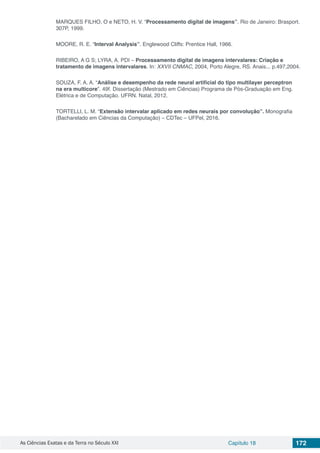 As Ciências Exatas e da Terra no Século XXI Capítulo 18 172
MARQUES FILHO, O e NETO, H. V. “Processamento digital de imagens”. Rio de Janeiro: Brasport.
307P, 1999.
MOORE, R. E. “Interval Analysis”. Englewood Cliffs: Prentice Hall, 1966.
RIBEIRO, A G S; LYRA, A. PDI – Processamento digital de imagens intervalares: Criação e
tratamento de imagens intervalares. In: XXVII CNMAC, 2004, Porto Alegre, RS. Anais... p.497,2004.
SOUZA, F. A. A. “Análise e desempenho da rede neural artificial do tipo multilayer perceptron
na era multicore”. 49f. Dissertação (Mestrado em Ciências) Programa de Pós-Graduação em Eng.
Elétrica e de Computação. UFRN. Natal, 2012.
TORTELLI, L. M. “Extensão intervalar aplicado em redes neurais por convolução”. Monografia
(Bacharelado em Ciências da Computação) – CDTec – UFPel, 2016.
 