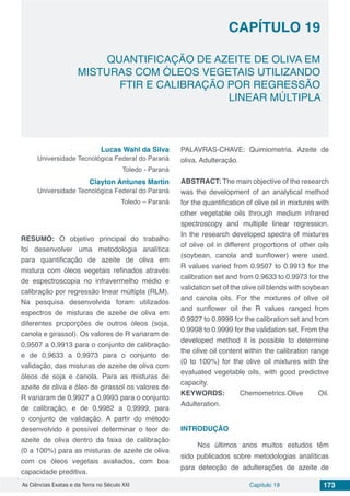 Capítulo 19 173As Ciências Exatas e da Terra no Século XXI
CAPÍTULO 19
QUANTIFICAÇÃO DE AZEITE DE OLIVA EM
MISTURAS COM ÓLEOS VEGETAIS UTILIZANDO
FTIR E CALIBRAÇÃO POR REGRESSÃO
LINEAR MÚLTIPLA
Lucas Wahl da Silva
Universidade Tecnológica Federal do Paraná
Toledo - Paraná
Clayton Antunes Martin
Universidade Tecnológica Federal do Paraná
Toledo – Paraná
RESUMO: O objetivo principal do trabalho
foi desenvolver uma metodologia analítica
para quantificação de azeite de oliva em
mistura com óleos vegetais refinados através
de espectroscopia no infravermelho médio e
calibração por regressão linear múltipla (RLM).
Na pesquisa desenvolvida foram utilizados
espectros de misturas de azeite de oliva em
diferentes proporções de outros óleos (soja,
canola e girassol). Os valores de R variaram de
0,9507 a 0,9913 para o conjunto de calibração
e de 0,9633 a 0,9973 para o conjunto de
validação, das misturas de azeite de oliva com
óleos de soja e canola. Para as misturas de
azeite de oliva e óleo de girassol os valores de
R variaram de 0,9927 a 0,9993 para o conjunto
de calibração, e de 0,9982 a 0,9999, para
o conjunto de validação. A partir do método
desenvolvido é possível determinar o teor de
azeite de oliva dentro da faixa de calibração
(0 a 100%) para as misturas de azeite de oliva
com os óleos vegetais avaliados, com boa
capacidade preditiva.
PALAVRAS-CHAVE: Quimiometria. Azeite de
oliva. Adulteração.
ABSTRACT: The main objective of the research
was the development of an analytical method
for the quantification of olive oil in mixtures with
other vegetable oils through medium infrared
spectroscopy and multiple linear regression.
In the research developed spectra of mixtures
of olive oil in different proportions of other oils
(soybean, canola and sunflower) were used.
R values varied from 0.9507 to 0.9913 for the
calibration set and from 0.9633 to 0.9973 for the
validation set of the olive oil blends with soybean
and canola oils. For the mixtures of olive oil
and sunflower oil the R values ranged from
0.9927 to 0.9999 for the calibration set and from
0.9998 to 0.9999 for the validation set. From the
developed method it is possible to determine
the olive oil content within the calibration range
(0 to 100%) for the olive oil mixtures with the
evaluated vegetable oils, with good predictive
capacity.
KEYWORDS: Chemometrics.Olive Oil.
Adulteration.
INTRODUÇÃO
Nos últimos anos muitos estudos têm
sido publicados sobre metodologias analíticas
para detecção de adulterações de azeite de
 