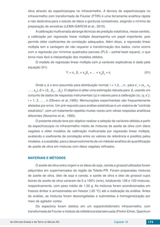 As Ciências Exatas e da Terra no Século XXI Capítulo 19 174
oliva através da espectroscopia no infravermelho. A técnica de espectroscopia no
infravermelho com transformada de Fourier (FTIR) é uma ferramenta analítica rápida
e não destrutiva para o estudo de óleos e gorduras comestíveis, exigindo o mínimo de
preparação de amostras (LEMA-GARCIA et al., 2010).
Acalibração multivariada abrange técnicas de predição estatística, nesse sentido,
a calibração por regressão linear múltipla desempenha um papel importante, pois
permite obter coeficientes de correlação adequados. Além disso, a regressão linear
múltipla tem a vantagem de não requerer a transformação dos dados, como ocorre
com a regressão por mínimos quadrados parciais (PLS – partial least square), o que
torna mais fácil a interpretação dos modelos obtidos.
O modelo de regressão linear múltipla com p variáveis explicativas é dado pela
equação (01).
Yi
= xi1
β1
+ xi2
β2
+ ... + xip
βp
+ ϵi	
	 (01)
Onde ϵi
é o erro assumido para distribuição normal; i = 1,2,...,n; para x’i
= (xi1
, xi2
.... , xip
), β’= ( β1
, β2
,...,βp
). O objetivo é obter uma estimação robusta para β, usando um
conjunto de dados de respostas instrumentais (y) e valores para a calibração (x), (yi
.x’i
);
i = 1, 2, ... , n (Olivero et al.,1995). Mensurações experimentais são frequentemente
afetadas por erros. Um pré-requisito para análise estatísticas é um sistema de “controle
estatístico”, com um tratamento repetido muitas vezes com várias respostas analíticas
diferentes (Nocerino et al., 1995).
O presente estudo teve por objetivo realizar a seleção de variáveis obtidas a partir
da espectroscopia no infravermelho médio de misturas de azeite de oliva com óleos
vegetais e obter modelos de calibração multivariada por regressão linear múltipla,
avaliando o coeficiente de correlação entre os valores de referência e preditos pelos
modelos, e a exatidão, para o desenvolvimento de um método analítico de quantificação
de azeite de oliva em misturas com óleos vegetais refinados.
MATERIAIS E MÉTODOS
O azeite de oliva extra virgem e os óleos de soja, canola e girassol utilizados foram
adquiridos em supermercados da região de Toledo-PR. Foram preparadas misturas
de azeite de oliva, óleo de soja e canola, e azeite de oliva e óleo de girassol cujos
teores de azeite de oliva variaram de 0 a 100% (w/w), totalizando 128 e 120 misturas,
respectivamente, com peso médio de 1,50 g. As misturas foram acondicionadas em
frascos âmbar e armazenadas em freezer (-20 °C) até a realização da análise. Antes
da análise, as misturas foram descongeladas e submetidas à homogeneização por
meio de agitador vortex.
Os espectros foram obtidos em um espectrofotômetro infravermelho, com
transformada de Fourier e módulo de refletância total atenuada (Perkin Elmer, Spectrum
 