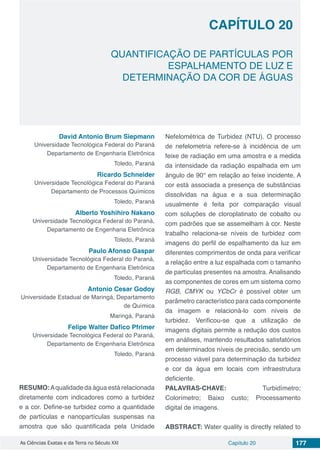 Capítulo 20 177As Ciências Exatas e da Terra no Século XXI
CAPÍTULO 20
QUANTIFICAÇÃO DE PARTÍCULAS POR
ESPALHAMENTO DE LUZ E
DETERMINAÇÃO DA COR DE ÁGUAS
David Antonio Brum Siepmann
Universidade Tecnológica Federal do Paraná
Departamento de Engenharia Eletrônica
Toledo, Paraná
Ricardo Schneider
Universidade Tecnológica Federal do Paraná
Departamento de Processos Químicos
Toledo, Paraná
Alberto Yoshihiro Nakano
Universidade Tecnológica Federal do Paraná,
Departamento de Engenharia Eletrônica
Toledo, Paraná
Paulo Afonso Gaspar
Universidade Tecnológica Federal do Paraná,
Departamento de Engenharia Eletrônica
Toledo, Paraná
Antonio Cesar Godoy
Universidade Estadual de Maringá, Departamento
de Química
Maringá, Paraná
Felipe Walter Dafico Pfrimer
Universidade Tecnológica Federal do Paraná,
Departamento de Engenharia Eletrônica
Toledo, Paraná
RESUMO:Aqualidade da água está relacionada
diretamente com indicadores como a turbidez
e a cor. Define-se turbidez como a quantidade
de partículas e nanopartículas suspensas na
amostra que são quantificada pela Unidade
Nefelométrica de Turbidez (NTU). O processo
de nefelometria refere-se à incidência de um
feixe de radiação em uma amostra e a medida
da intensidade da radiação espalhada em um
ângulo de 90° em relação ao feixe incidente. A
cor está associada a presença de substâncias
dissolvidas na água e a sua determinação
usualmente é feita por comparação visual
com soluções de cloroplatinato de cobalto ou
com padrões que se assemelham à cor. Neste
trabalho relaciona-se níveis de turbidez com
imagens do perfil de espalhamento da luz em
diferentes comprimentos de onda para verificar
a relação entre a luz espalhada com o tamanho
de partículas presentes na amostra. Analisando
as componentes de cores em um sistema como
RGB, CMYK ou YCbCr é possível obter um
parâmetro característico para cada componente
da imagem e relacioná-lo com níveis de
turbidez. Verificou-se que a utilização de
imagens digitais permite a redução dos custos
em análises, mantendo resultados satisfatórios
em determinados níveis de precisão, sendo um
processo viável para determinação da turbidez
e cor da água em locais com infraestrutura
deficiente.
PALAVRAS-CHAVE: Turbidímetro;
Colorímetro; Baixo custo; Processamento
digital de imagens.
ABSTRACT: Water quality is directly related to
 