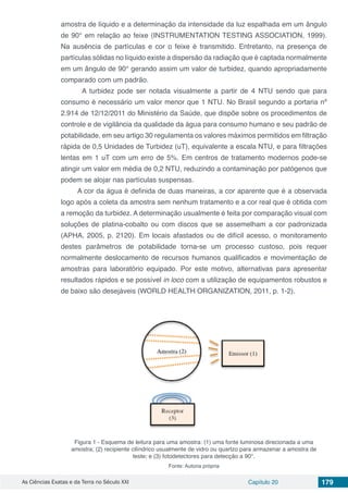 As Ciências Exatas e da Terra no Século XXI Capítulo 20 179
amostra de líquido e a determinação da intensidade da luz espalhada em um ângulo
de 90° em relação ao feixe (INSTRUMENTATION TESTING ASSOCIATION, 1999).
Na ausência de partículas e cor o feixe é transmitido. Entretanto, na presença de
partículas sólidas no líquido existe a dispersão da radiação que é captada normalmente
em um ângulo de 90° gerando assim um valor de turbidez, quando apropriadamente
comparado com um padrão.
	A turbidez pode ser notada visualmente a partir de 4 NTU sendo que para
consumo é necessário um valor menor que 1 NTU. No Brasil segundo a portaria nº
2.914 de 12/12/2011 do Ministério da Saúde, que dispõe sobre os procedimentos de
controle e de vigilância da qualidade da água para consumo humano e seu padrão de
potabilidade, em seu artigo 30 regulamenta os valores máximos permitidos em filtração
rápida de 0,5 Unidades de Turbidez (uT), equivalente a escala NTU, e para filtrações
lentas em 1 uT com um erro de 5%. Em centros de tratamento modernos pode-se
atingir um valor em média de 0,2 NTU, reduzindo a contaminação por patógenos que
podem se alojar nas partículas suspensas.
A cor da água é definida de duas maneiras, a cor aparente que é a observada
logo após a coleta da amostra sem nenhum tratamento e a cor real que é obtida com
a remoção da turbidez. A determinação usualmente é feita por comparação visual com
soluções de platina-cobalto ou com discos que se assemelham a cor padronizada
(APHA, 2005, p. 2120). Em locais afastados ou de difícil acesso, o monitoramento
destes parâmetros de potabilidade torna-se um processo custoso, pois requer
normalmente deslocamento de recursos humanos qualificados e movimentação de
amostras para laboratório equipado. Por este motivo, alternativas para apresentar
resultados rápidos e se possível in loco com a utilização de equipamentos robustos e
de baixo são desejáveis (WORLD HEALTH ORGANIZATION, 2011, p. 1-2).
Figura 1 - Esquema de leitura para uma amostra: (1) uma fonte luminosa direcionada a uma
amostra; (2) recipiente cilíndrico usualmente de vidro ou quartzo para armazenar a amostra de
teste; e (3) fotodetectores para detecção a 90°.
Fonte: Autoria própria
 