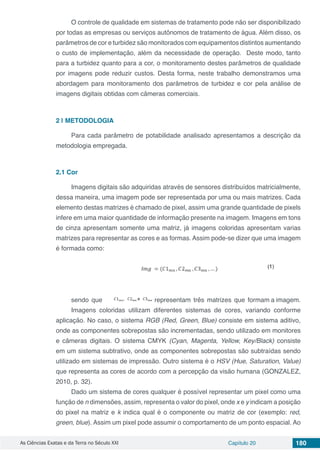 As Ciências Exatas e da Terra no Século XXI Capítulo 20 180
O controle de qualidade em sistemas de tratamento pode não ser disponibilizado
por todas as empresas ou serviços autônomos de tratamento de água. Além disso, os
parâmetros de cor e turbidez são monitorados com equipamentos distintos aumentando
o custo de implementação, além da necessidade de operação. Deste modo, tanto
para a turbidez quanto para a cor, o monitoramento destes parâmetros de qualidade
por imagens pode reduzir custos. Desta forma, neste trabalho demonstramos uma
abordagem para monitoramento dos parâmetros de turbidez e cor pela análise de
imagens digitais obtidas com câmeras comerciais.
2 | 	METODOLOGIA
Para cada parâmetro de potabilidade analisado apresentamos a descrição da
metodologia empregada.
2.1	Cor
Imagens digitais são adquiridas através de sensores distribuídos matricialmente,
dessa maneira, uma imagem pode ser representada por uma ou mais matrizes. Cada
elemento destas matrizes é chamado de pixel, assim uma grande quantidade de pixels
infere em uma maior quantidade de informação presente na imagem. Imagens em tons
de cinza apresentam somente uma matriz, já imagens coloridas apresentam varias
matrizes para representar as cores e as formas. Assim pode-se dizer que uma imagem
é formada como:
sendo que representam três matrizes que formam a imagem.
Imagens coloridas utilizam diferentes sistemas de cores, variando conforme
aplicação. No caso, o sistema RGB (Red, Green, Blue) consiste em sistema aditivo,
onde as componentes sobrepostas são incrementadas, sendo utilizado em monitores
e câmeras digitais. O sistema CMYK (Cyan, Magenta, Yellow, Key/Black) consiste
em um sistema subtrativo, onde as componentes sobrepostas são subtraídas sendo
utilizado em sistemas de impressão. Outro sistema é o HSV (Hue, Saturation, Value)
que representa as cores de acordo com a percepção da visão humana (GONZALEZ,
2010, p. 32).
Dado um sistema de cores qualquer é possível representar um pixel como uma
função de n dimensões, assim, representa o valor do pixel, onde x e y indicam a posição
do pixel na matriz e k indica qual é o componente ou matriz de cor (exemplo: red,
green, blue). Assim um pixel pode assumir o comportamento de um ponto espacial. Ao
 