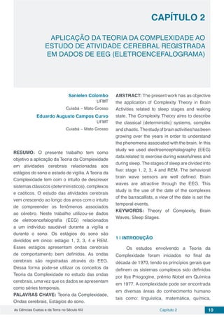 Capítulo 2 10As Ciências Exatas e da Terra no Século XXI
CAPÍTULO 2
APLICAÇÃO DA TEORIA DA COMPLEXIDADE AO
ESTUDO DE ATIVIDADE CEREBRAL REGISTRADA
EM DADOS DE EEG (ELETROENCEFALOGRAMA)
Sanielen Colombo
UFMT
Cuiabá – Mato Grosso
Eduardo Augusto Campos Curvo
UFMT
Cuiabá – Mato Grosso
RESUMO: O presente trabalho tem como
objetivo a aplicação da Teoria da Complexidade
em atividades cerebrais relacionadas aos
estágios do sono e estado de vigília. A Teoria da
Complexidade tem com o intuito de descrever
sistemas clássicos (determinísticos), complexos
e caóticos. O estudo das atividades cerebrais
vem crescendo ao longo dos anos com o intuito
de compreender os fenômenos associados
ao cérebro. Neste trabalho utilizou-se dados
de eletroencefalografia (EEG) relacionados
a um indivíduo saudável durante a vigília e
durante o sono. Os estágios do sono são
divididos em cinco: estágio 1, 2, 3, 4 e REM.
Esses estágios apresentam ondas cerebrais
de comportamento bem definidos. As ondas
cerebrais são registradas através do EEG.
Dessa forma pode-se utilizar os conceitos da
Teoria da Complexidade no estudo das ondas
cerebrais, uma vez que os dados se apresentam
como séries temporais.
PALAVRAS CHAVE: Teoria da Complexidade,
Ondas cerebrais, Estágios do sono.
ABSTRACT: The present work has as objective
the application of Complexity Theory in Brain
Activities related to sleep stages and waking
state. The Complexity Theory aims to describe
the classical (deterministic) systems, complex
andchaotic.Thestudyofbrainactivitieshasbeen
growing over the years in order to understand
the phenomena associated with the brain. In this
study we used electroencephalography (EEG)
data related to exercise during wakefulness and
during sleep. The stages of sleep are divided into
five: stage 1, 2, 3, 4 and REM. The behavioral
brain wave sensors are well defined. Brain
waves are attractive through the EEG. This
study is the use of the date of the complexes
of the barracallists, a view of the date is set the
temporal events.
KEYWORDS: Theory of Complexity, Brain
Waves, Sleep Stages.
1 | 	INTRODUÇÃO
Os estudos envolvendo a Teoria da
Complexidade foram iniciados no final da
década de 1970, tendo os princípios gerais que
definem os sistemas complexos sido definidos
por Ilya Priogogine, prêmio Nobel em Química
em 1977. A complexidade pode ser encontrada
em diversas áreas do conhecimento humano
tais como: linguística, matemática, química,
 