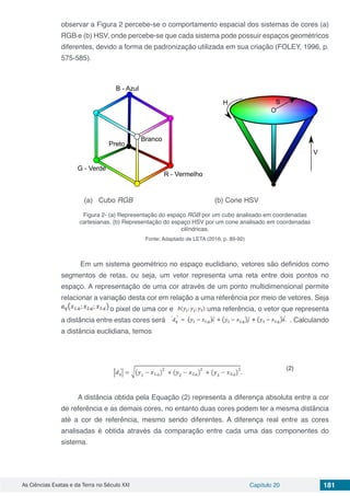 As Ciências Exatas e da Terra no Século XXI Capítulo 20 181
observar a Figura 2 percebe-se o comportamento espacial dos sistemas de cores (a)
RGB e (b) HSV, onde percebe-se que cada sistema pode possuir espaços geométricos
diferentes, devido a forma de padronização utilizada em sua criação (FOLEY, 1996, p.
575-585).
(a) Cubo RGB (b) Cone HSV
Figura 2- (a) Representação do espaço RGB por um cubo analisado em coordenadas
cartesianas. (b) Representação do espaço HSV por um cone analisado em coordenadas
cilíndricas.
Fonte: Adaptado de LETA (2016, p. 89-92)
Em um sistema geométrico no espaço euclidiano, vetores são definidos como
segmentos de retas, ou seja, um vetor representa uma reta entre dois pontos no
espaço. A representação de uma cor através de um ponto multidimensional permite
relacionar a variação desta cor em relação a uma referência por meio de vetores. Seja
o pixel de uma cor e uma referência, o vetor que representa
a distância entre estas cores será . Calculando
a distância euclidiana, temos
A distância obtida pela Equação (2) representa a diferença absoluta entre a cor
de referência e as demais cores, no entanto duas cores podem ter a mesma distância
até a cor de referência, mesmo sendo diferentes. A diferença real entre as cores
analisadas é obtida através da comparação entre cada uma das componentes do
sistema.
 