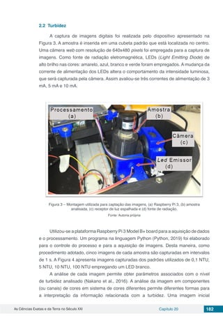 As Ciências Exatas e da Terra no Século XXI Capítulo 20 182
2.2	 Turbidez
A captura de imagens digitais foi realizada pelo dispositivo apresentado na
Figura 3. A amostra é inserida em uma cubeta padrão que está localizada no centro.
Uma câmera web com resolução de 640x480 pixels foi empregada para a captura de
imagens. Como fonte de radiação eletromagnética, LEDs (Light Emitting Diode) de
alto brilho nas cores: amarelo, azul, branco e verde foram empregados. A mudança da
corrente de alimentação dos LEDs altera o comportamento da intensidade luminosa,
que será capturada pela câmera. Assim avaliou-se três correntes de alimentação de 3
mA, 5 mA e 10 mA.
Figura 3 – Montagem utilizada para captação das imagens, (a) Raspberry Pi 3, (b) amostra
analisada, (c) receptor de luz espalhada e (d) fonte de radiação.
Fonte: Autoria própria
Utilizou-se a plataforma Raspberry Pi 3 Model B+ board para a aquisição de dados
e o processamento. Um programa na linguagem Python (Python, 2019) foi elaborado
para o controle do processo e para a aquisição de imagens. Desta maneira, como
procedimento adotado, cinco imagens de cada amostra são capturadas em intervalos
de 1 s. A Figura 4 apresenta imagens capturadas dos padrões utilizados de 0,1 NTU,
5 NTU, 10 NTU, 100 NTU empregando um LED branco.
A análise de cada imagem permite obter parâmetros associados com o nível
de turbidez analisado (Nakano et al., 2016). A análise da imagem em componentes
(ou canais) de cores em sistema de cores diferentes permite diferentes formas para
a interpretação da informação relacionada com a turbidez. Uma imagem inicial
 