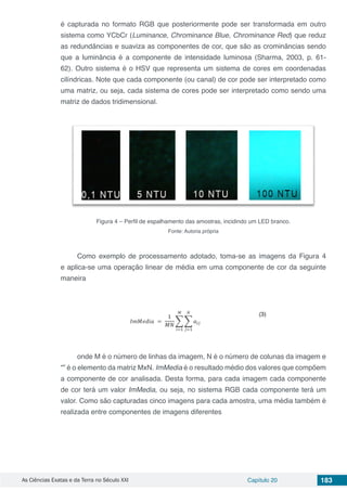 As Ciências Exatas e da Terra no Século XXI Capítulo 20 183
é capturada no formato RGB que posteriormente pode ser transformada em outro
sistema como YCbCr (Luminance, Chrominance Blue, Chrominance Red) que reduz
as redundâncias e suaviza as componentes de cor, que são as crominâncias sendo
que a luminância é a componente de intensidade luminosa (Sharma, 2003, p. 61-
62). Outro sistema é o HSV que representa um sistema de cores em coordenadas
cilíndricas. Note que cada componente (ou canal) de cor pode ser interpretado como
uma matriz, ou seja, cada sistema de cores pode ser interpretado como sendo uma
matriz de dados tridimensional.
Figura 4 – Perfil de espalhamento das amostras, incidindo um LED branco.
Fonte: Autoria própria
Como exemplo de processamento adotado, toma-se as imagens da Figura 4
e aplica-se uma operação linear de média em uma componente de cor da seguinte
maneira
onde M é o número de linhas da imagem, N é o número de colunas da imagem e
“” é o elemento da matriz MxN. ImMedia é o resultado médio dos valores que compõem
a componente de cor analisada. Desta forma, para cada imagem cada componente
de cor terá um valor ImMedia, ou seja, no sistema RGB cada componente terá um
valor. Como são capturadas cinco imagens para cada amostra, uma média também é
realizada entre componentes de imagens diferentes
 