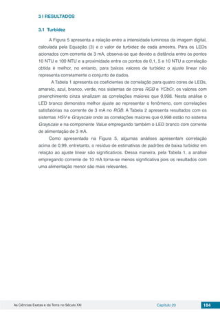 As Ciências Exatas e da Terra no Século XXI Capítulo 20 184
3 | 	RESULTADOS
3.1	 Turbidez
A Figura 5 apresenta a relação entre a intensidade luminosa da imagem digital,
calculada pela Equação (3) e o valor de turbidez de cada amostra. Para os LEDs
acionados com corrente de 3 mA, observa-se que devido a distância entre os pontos
10 NTU e 100 NTU e a proximidade entre os pontos de 0,1, 5 e 10 NTU a correlação
obtida é melhor, no entanto, para baixos valores de turbidez o ajuste linear não
representa corretamente o conjunto de dados.
A Tabela 1 apresenta os coeficientes de correlação para quatro cores de LEDs,
amarelo, azul, branco, verde, nos sistemas de cores RGB e YCbCr, os valores com
preenchimento cinza sinalizam as correlações maiores que 0,998. Nesta análise o
LED branco demonstra melhor ajuste ao representar o fenômeno, com correlações
satisfatórias na corrente de 3 mA no RGB. A Tabela 2 apresenta resultados com os
sistemas HSV e Grayscale onde as correlações maiores que 0,998 estão no sistema
Grayscale e na componente Value empregando também o LED branco com corrente
de alimentação de 3 mA.
Como apresentado na Figura 5, algumas análises apresentam correlação
acima de 0,99, entretanto, o resíduo de estimativas de padrões de baixa turbidez em
relação ao ajuste linear são significativos. Dessa maneira, pela Tabela 1, a análise
empregando corrente de 10 mA torna-se menos significativa pois os resultados com
uma alimentação menor são mais relevantes.
 