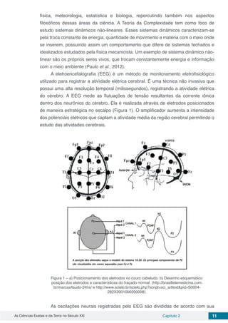 As Ciências Exatas e da Terra no Século XXI Capítulo 2 11
física, meteorologia, estatística e biologia, repercutindo também nos aspectos
filosóficos dessas áreas da ciência. A Teoria da Complexidade tem como foco de
estudo sistemas dinâmicos não-lineares. Esses sistemas dinâmicos caracterizam-se
pela troca constante de energia, quantidade de movimento e matéria com o meio onde
se inserem, possuindo assim um comportamento que difere de sistemas fechados e
idealizados estudados pela física mecanicista. Um exemplo de sistema dinâmico não-
linear são os próprios seres vivos, que trocam constantemente energia e informação
com o meio ambiente (Paulo et al., 2012).
A eletroencefalografia (EEG) é um método de monitoramento eletrofisiológico
utilizado para registrar a atividade elétrica cerebral. É uma técnica não invasiva que
possui uma alta resolução temporal (milissegundos), registrando a atividade elétrica
do cérebro. A EEG mede as flutuações de tensão resultantes da corrente iônica
dentro dos neurônios do cérebro. Ela é realizada através de eletrodos posicionados
de maneira estratégica no escalpo (Figura 1). O amplificador aumenta a intensidade
dos potenciais elétricos que captam a atividade média da região cerebral permitindo o
estudo das atividades cerebrais.
Figura 1 – a) Posicionamento dos eletrodos no couro cabeludo. b) Desenho esquemático:
posição dos eletrodos e características do traçado normal. (http://brasiltelemedicina.com.
br/marcas/laudo-24hs/ e http://www.scielo.br/scielo.php?script=sci_arttext&pid=S0004-
282X2001000200008).
As oscilações neurais registradas pelo EEG são divididas de acordo com sua
 